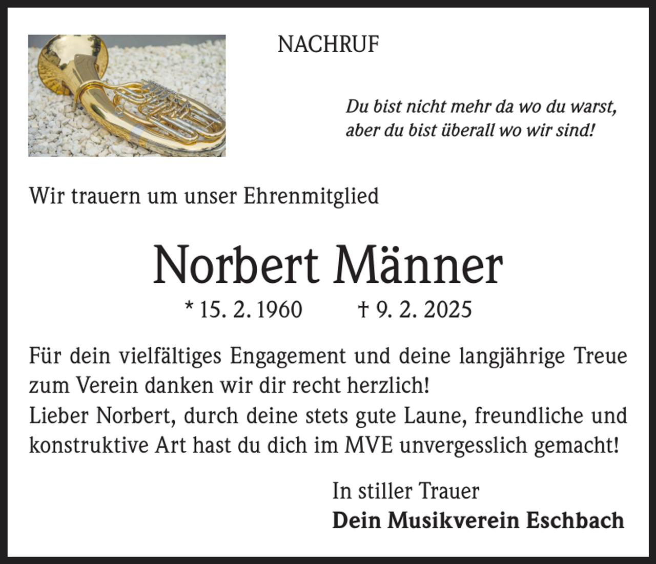<p>NACHRUF<br />Du bist nicht mehr da wo du warst,<br />aber du bist überall wo wir sind!</p><p>Wir trauern um unser Ehrenmitglied</p><p>Norbert Männer<br />* 15. 2. 1960</p><p>† 9. 2. 2025</p><p>Für dein vielfältiges Engagement und deine langjährige Treue<br />zum Verein danken wir dir recht herzlich!<br />Lieber Norbert, durch deine stets gute Laune, freundliche und<br />konstruktive Art hast du dich im MVE unvergesslich gemacht!<br />In stiller Trauer<br />Dein Musikverein Eschbach</p>