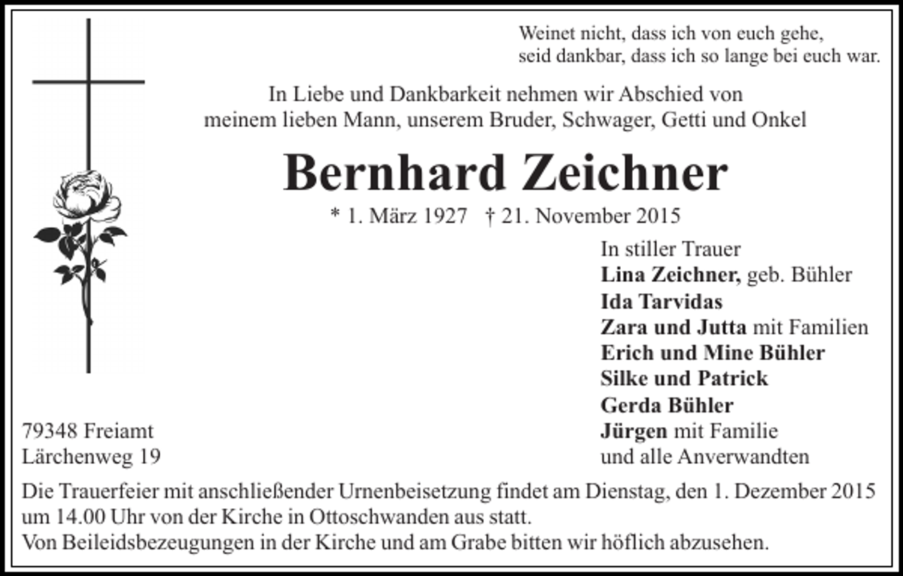 <p>Weinet nicht, dass ich von euch gehe,<br />seid dankbar, dass ich so lange bei euch war.</p><p>In Liebe und Dankbarkeit nehmen wir Abschied von<br />meinem lieben Mann, unserem Bruder, Schwager, Getti und Onkel</p><p>Bernhard Zeichner<br />* 1. März 1927 † 21. November 2015<br />In stiller Trauer<br />Lina Zeichner, geb. Bühler<br />Ida Tarvidas<br />Zara und Jutta mit Familien<br />Erich und Mine Bühler<br />Silke und Patrick<br />Gerda Bühler<br />Jürgen mit Familie<br />79348 Freiamt<br />und alle Anverwandten<br />Lärchenweg 19<br />Die Trauerfeier mit anschließender Urnenbeisetzung findet am Dienstag, den 1. Dezember 2015<br />um 14.00 Uhr von der Kirche in Ottoschwanden aus statt.<br />Von Beileidsbezeugungen in der Kirche und am Grabe bitten wir höflich abzusehen.</p>
