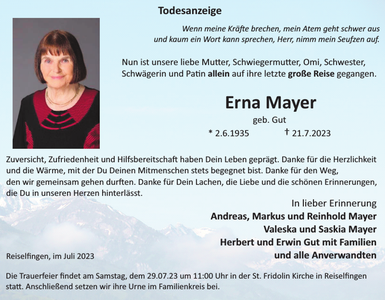 <p>Todesanzeige<br />Wenn meine Kräfe brechen, mein Atem geht schwer aus<br />und kaum ein Wort kann sprechen, Herr, nimm mein Seufzen auf.</p><p>Nun ist unsere liebe Mu er, Schwiegermu er, Omi, Schwester,<br />Schwägerin und Pa n allein auf ihre letzte große Reise gegangen.</p><p>Erna Mayer<br />geb. Gut</p><p>* 2.6.1935</p><p>† 21.7.2023</p><p>Zuversicht, Zufriedenheit und Hilfsbereitschaft haben Dein Leben geprägt. Danke für die Herzlichkeit<br />und die Wärme, mit der Du Deinen Mitmenschen stets begegnet bist. Danke für den Weg,<br />den wir gemeinsam gehen durften. Danke für Dein Lachen, die Liebe und die schönen Erinnerungen,<br />die Du in unseren Herzen hinterlässt.</p><p>Reiselﬁngen, im Juli 2023</p><p>In lieber Erinnerung<br />Andreas, Markus und Reinhold Mayer<br />Valeska und Saskia Mayer<br />Herbert und Erwin Gut mit Familien<br />und alle Anverwandten</p><p>Die Trauerfeier ﬁndet am Samstag, dem 29.07.23 um 11:00 Uhr in der St. Fridolin Kirche in Reiselﬁngen<br />sta . Anschließend setzen wir ihre Urne im Familienkreis bei.</p>