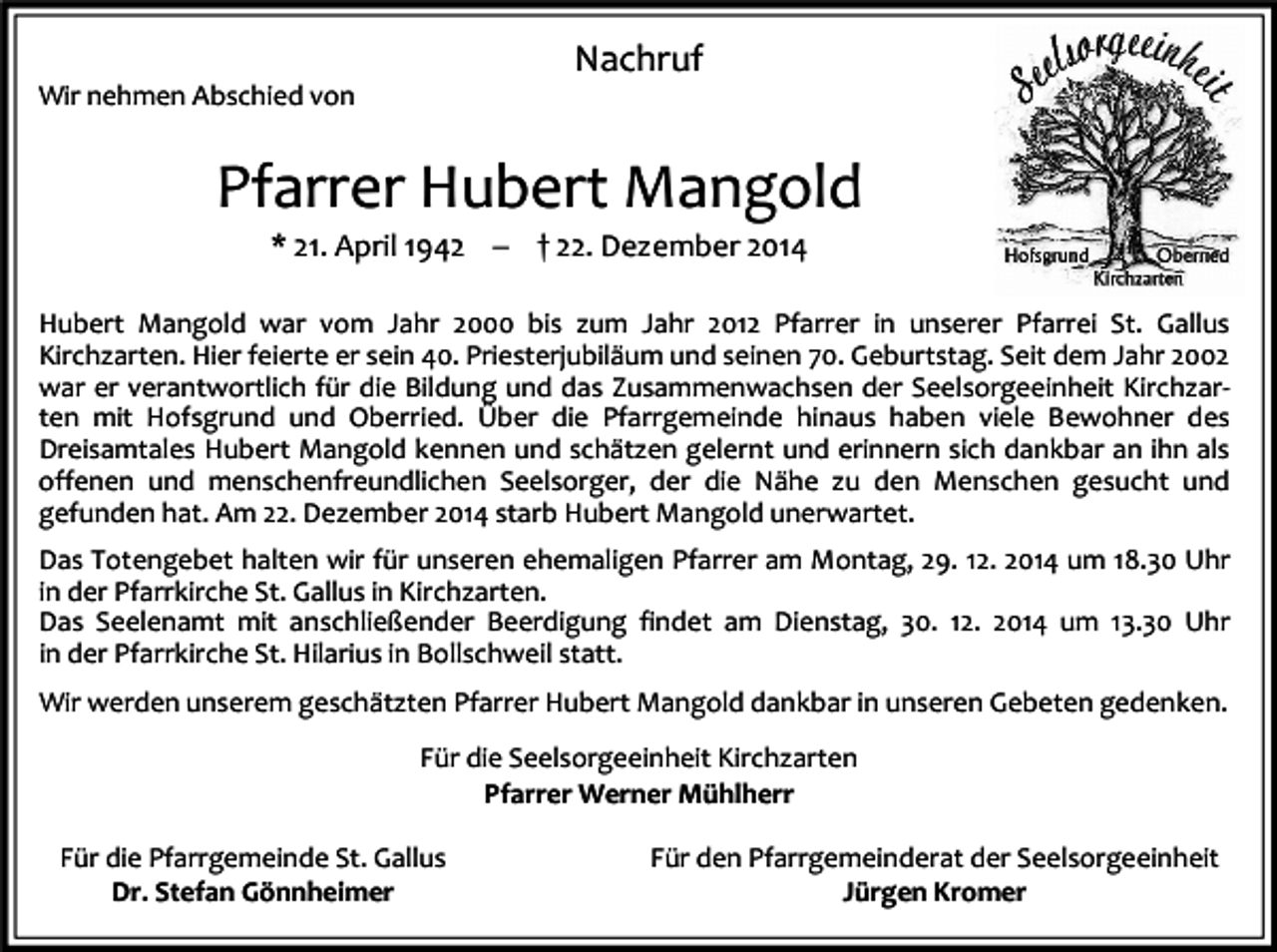 <p>Nachruf<br />Wir nehmen Abschied von</p><p>Pfarrer Hubert Mangold<br />* 21. April 1942 � † 22. Dezember 2014<br />Hubert Mangold war vom Jahr 2000 bis zum Jahr 2012 Pfarrer in unserer Pfarrei St. Gallus<br />Kirchzarten. Hier feierte er sein 40. Priesterjubiläum und seinen 70. Geburtstag. Seit dem Jahr 2002<br />war er verantwortlich für die Bildung und das Zusammenwachsen der Seelsorgeeinheit Kirchzarten mit Hofsgrund und Oberried. Über die Pfarrgemeinde hinaus haben viele Bewohner des<br />Dreisamtales Hubert Mangold kennen und schätzen gelernt und erinnern sich dankbar an ihn als<br />offenen und menschenfreundlichen Seelsorger, der die Nähe zu den Menschen gesucht und<br />gefunden hat. Am 22. Dezember 2014 starb Hubert Mangold unerwartet.<br />Das Totengebet halten wir für unseren ehemaligen Pfarrer am Montag, 29. 12. 2014 um 18.30 Uhr<br />in der Pfarrkirche St. Gallus in Kirchzarten.<br />Das Seelenamt mit anschließender Beerdigung findet am Dienstag, 30. 12. 2014 um 13.30 Uhr<br />in der Pfarrkirche St. Hilarius in Bollschweil statt.<br />Wir werden unserem geschätzten Pfarrer Hubert Mangold dankbar in unseren Gebeten gedenken.<br />Für die Seelsorgeeinheit Kirchzarten<br />Pfarrer Werner Mühlherr<br />Für die Pfarrgemeinde St. Gallus<br />Dr. Stefan Gönnheimer</p><p>Für den Pfarrgemeinderat der Seelsorgeeinheit<br />Jürgen Kromer</p>