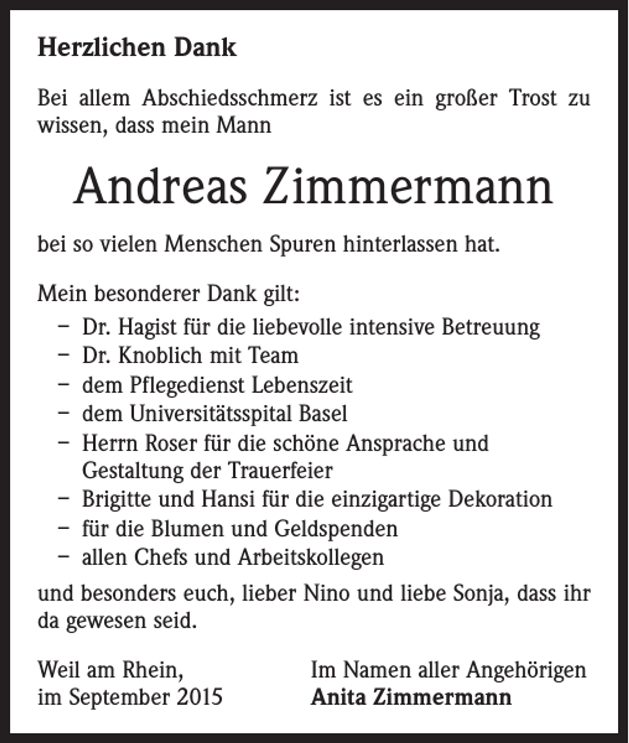 <p>Herzlichen Dank<br />Bei allem Abschiedsschmerz ist es ein großer Trost zu<br />wissen, dass mein Mann</p><p>Andreas Zimmermann<br />bei so vielen Menschen Spuren hinterlassen hat.<br />Mein besonderer Dank gilt:<br />– Dr. Hagist für die liebevolle intensive Betreuung<br />– Dr. Knoblich mit Team<br />– dem Pflegedienst Lebenszeit<br />– dem Universitätsspital Basel<br />– Herrn Roser für die schöne Ansprache und<br />Gestaltung der Trauerfeier<br />– Brigitte und Hansi für die einzigartige Dekoration<br />– für die Blumen und Geldspenden<br />– allen Chefs und Arbeitskollegen<br />und besonders euch, lieber Nino und liebe Sonja, dass ihr<br />da gewesen seid.<br />Weil am Rhein,<br />im September 2015</p><p>Im Namen aller Angehörigen<br />Anita Zimmermann</p>