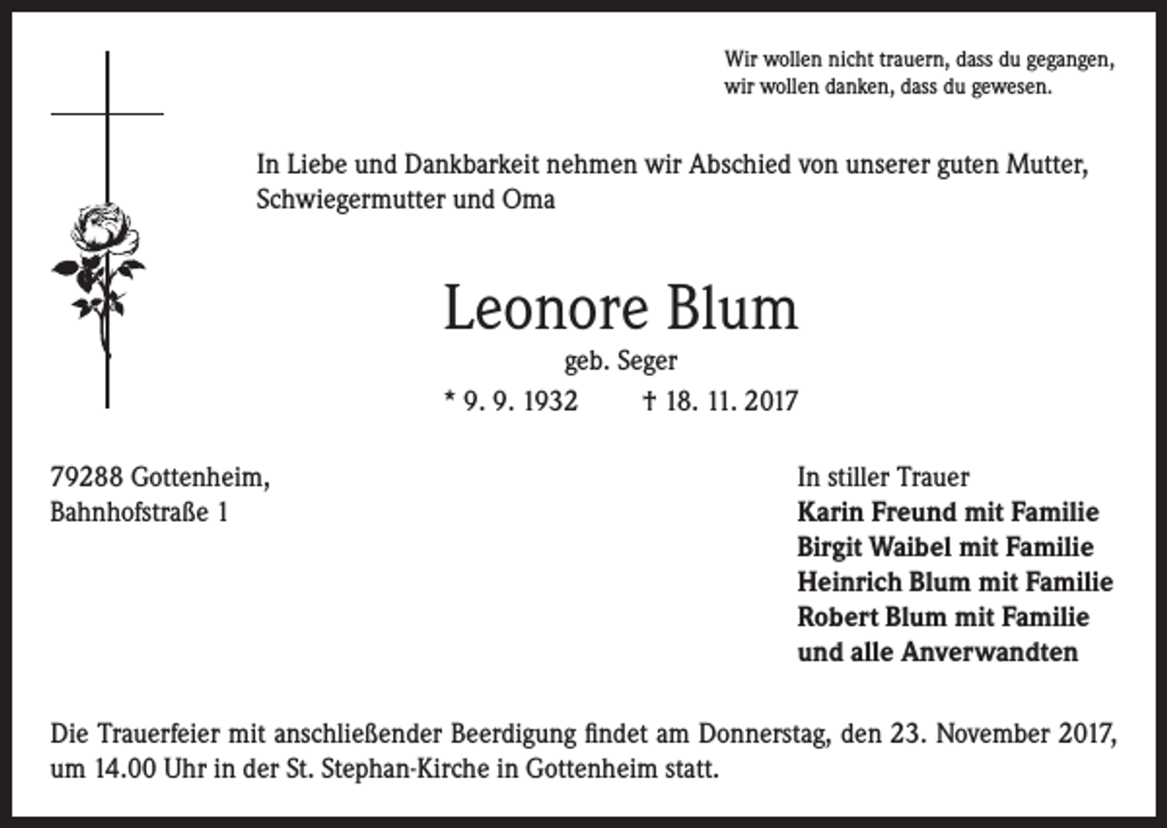 <p>Wir wollen nicht trauern, dass du gegangen,<br />wir wollen danken, dass du gewesen.</p><p>In Liebe und Dankbarkeit nehmen wir Abschied von unserer guten Mutter,<br />Schwiegermutter und Oma</p><p>Leonore Blum<br />geb. Seger<br />* 9. 9. 1932<br />† 18. 11. 2019288 Gottenheim,<br />Bahnhofstraße 1</p><p>In stiller Trauer<br />Karin Freund mit Familie<br />Birgit Waibel mit Familie<br />Heinrich Blum mit Familie<br />Robert Blum mit Familie<br />und alle Anverwandten</p><p>Die Trauerfeier mit anschließender Beerdigung findet am Donnerstag, den 23. November 2017,<br />um 14.00 Uhr in der St. Stephan-Kirche in Gottenheim statt.</p>