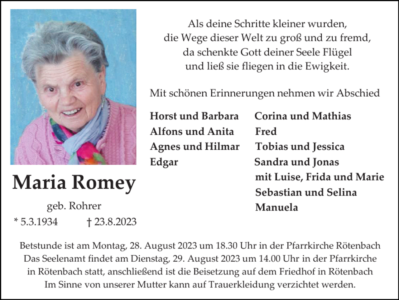 <p>Als deine Schritte kleiner wurden,<br />die Wege dieser Welt zu groß und zu fremd,<br />da schenkte Gott deiner Seele Flügel<br />und ließ sie fliegen in die Ewigkeit.<br />Mit schönen Erinnerungen nehmen wir Abschied<br />Horst und Barbara<br />Alfons und Anita<br />Agnes und Hilmar<br />Edgar</p><p>Maria Romey<br />geb. Rohrer<br />* 5.3.1934</p><p>Corina und Mathias<br />Fred<br />Tobias und Jessica<br />Sandra und Jonas<br />mit Luise, Frida und Marie<br />Sebastian und Selina<br />Manuela</p><p>† 23.8.2023</p><p>Betstunde ist am Montag, 28. August 2023 um 18.30 Uhr in der Pfarrkirche Rötenbach<br />Das Seelenamt findet am Dienstag, 29. August 2023 um 14.00 Uhr in der Pfarrkirche<br />in Rötenbach statt, anschließend ist die Beisetzung auf dem Friedhof in Rötenbach<br />Im Sinne von unserer Mutter kann auf Trauerkleidung verzichtet werden.</p>