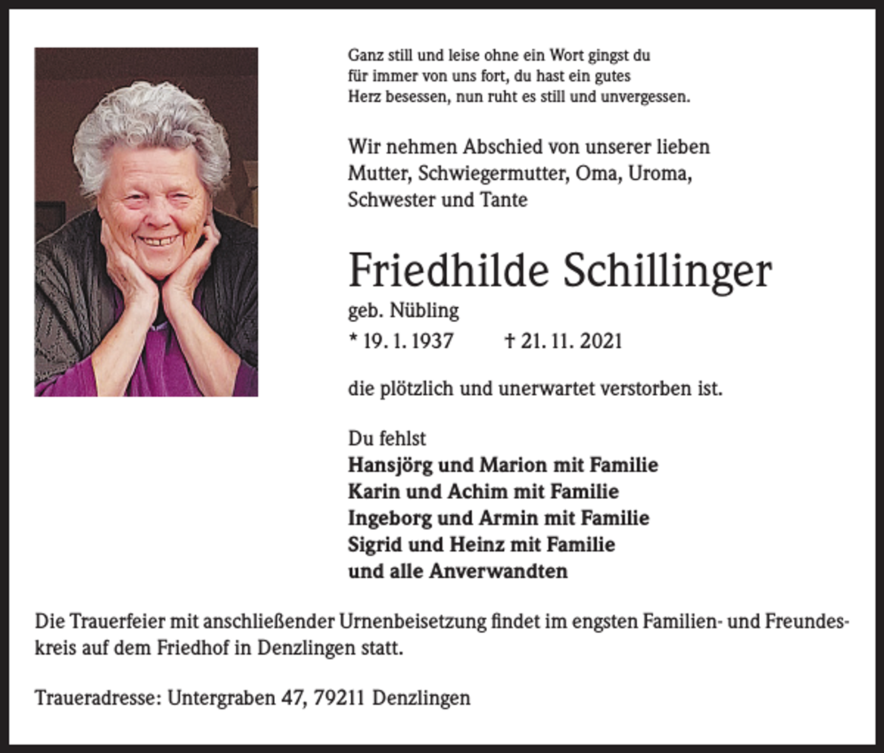 <p>Ganz still und leise ohne ein Wort gingst du<br />für immer von uns fort, du hast ein gutes<br />Herz besessen, nun ruht es still und unvergessen.</p><p>Wir nehmen Abschied von unserer lieben<br />Mutter, Schwiegermutter, Oma, Uroma,<br />Schwester und Tante</p><p>Friedhilde Schillinger<br />geb. Nübling<br />* 19. 1. 1937</p><p>† 21. 11. 2021</p><p>die plötzlich und unerwartet verstorben ist.<br />Du fehlst<br />Hansjörg und Marion mit Familie<br />Karin und Achim mit Familie<br />Ingeborg und Armin mit Familie<br />Sigrid und Heinz mit Familie<br />und alle Anverwandten<br />Die Trauerfeier mit anschließender Urnenbeisetzung findet im engsten Familien- und Freundeskreis auf dem Friedhof in Denzlingen statt.<br />Traueradresse: Untergraben 47, 79211 Denzlingen</p>