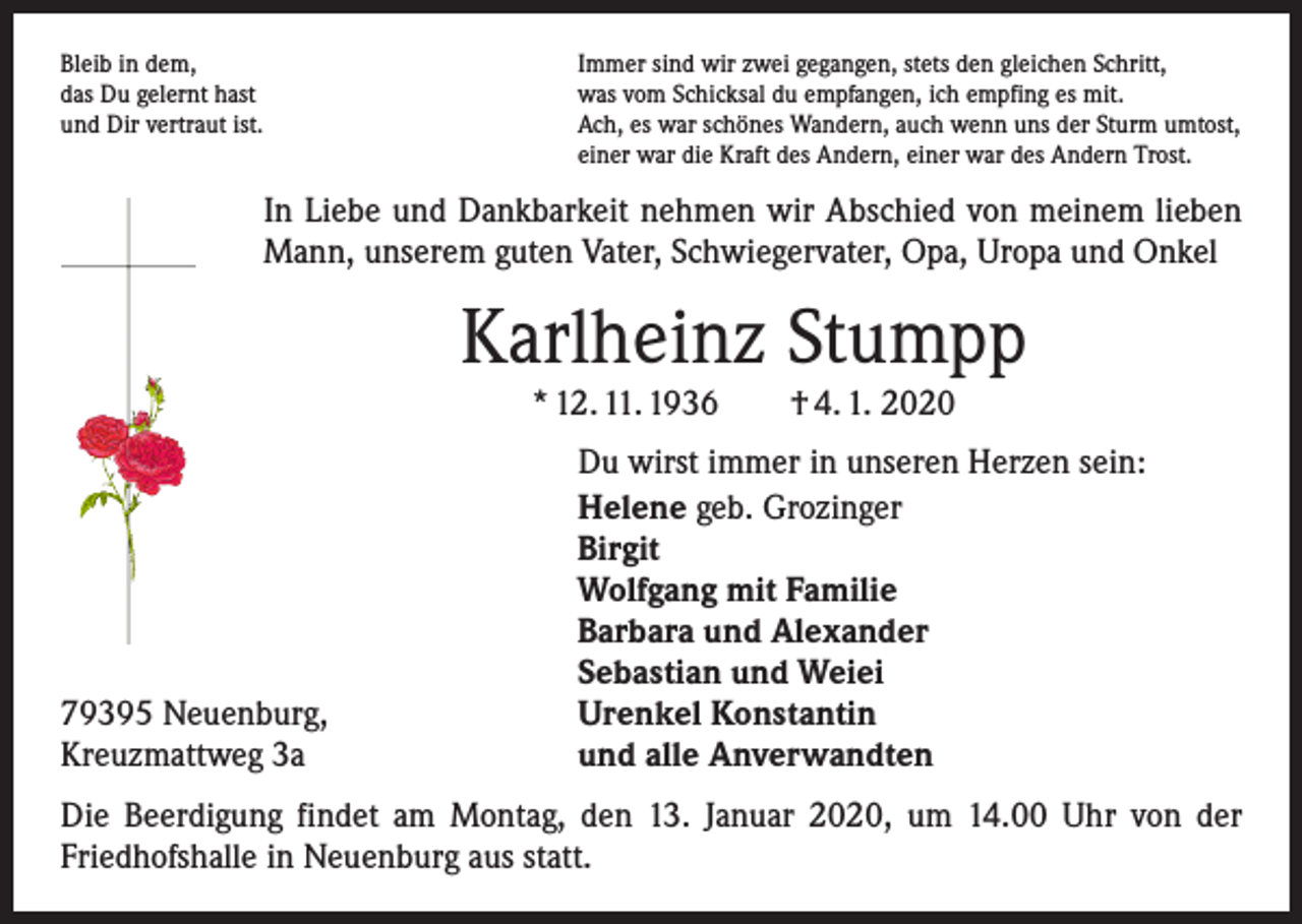 <p>Bleib in dem,<br />das Du gelernt hast<br />und Dir vertraut ist.</p><p>Immer sind wir zwei gegangen, stets den gleichen Schritt,<br />was vom Schicksal du empfangen, ich empfing es mit.<br />Ach, es war schönes Wandern, auch wenn uns der Sturm umtost,<br />einer war die Kraft des Andern, einer war des Andern Trost.</p><p>In Liebe und Dankbarkeit nehmen wir Abschied von meinem lieben<br />Mann, unserem guten Vater, Schwiegervater, Opa, Uropa und Onkel</p><p>Karlheinz Stumpp<br />* 12. 11. 1936 † 4. 1. 2020</p><p>79395 Neuenburg,<br />Kreuzmattweg 3a</p><p>Du wirst immer in unseren Herzen sein:<br />Helene geb. Grozinger<br />Birgit<br />Wolfgang mit Familie<br />Barbara und Alexander<br />Sebastian und Weiei<br />Urenkel Konstantin<br />und alle Anverwandten</p><p>Die Beerdigung findet am Montag, den 13. Januar 2020, um 14.00 Uhr von der<br />­Friedhofshalle in Neuenburg aus statt.</p>