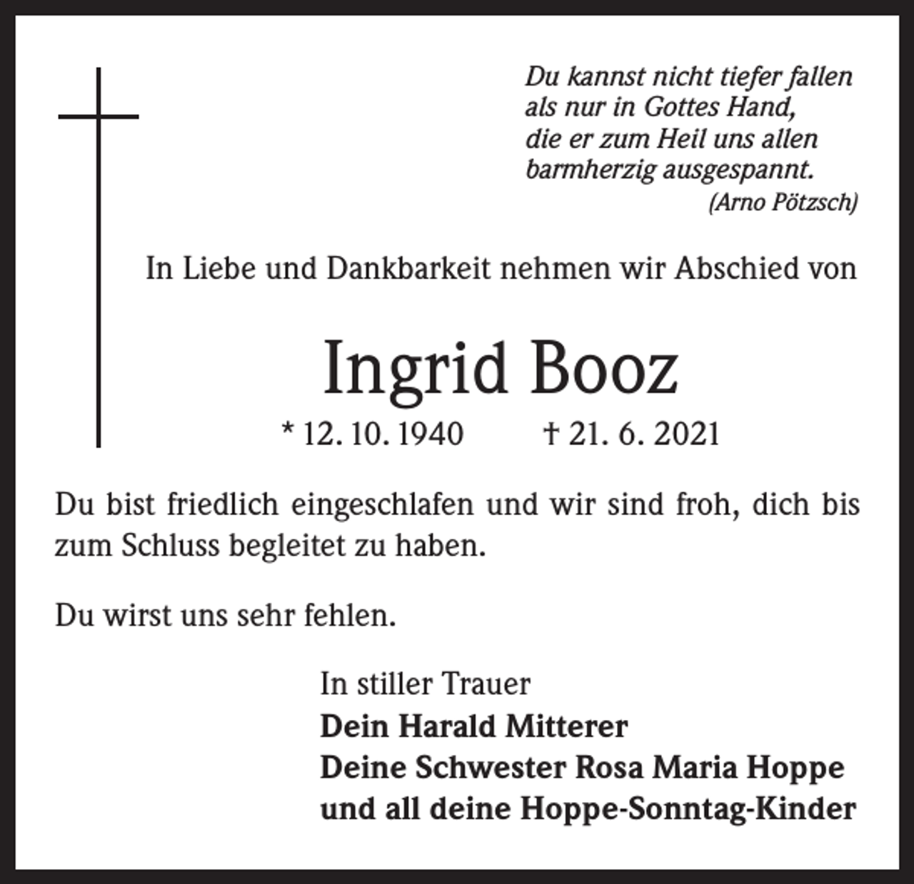 <p>Du kannst nicht tiefer fallen<br />als nur in Gottes Hand,<br />die er zum Heil uns allen<br />barmherzig ausgespannt.</p><p>(Arno Pötzsch)</p><p>In Liebe und Dankbarkeit nehmen wir Abschied von</p><p>Ingrid Booz<br />* 12. 10. 1940</p><p>† 21. 6. 2021</p><p>Du bist friedlich eingeschlafen und wir sind froh, dich bis<br />zum Schluss begleitet zu haben.<br />Du wirst uns sehr fehlen.<br />In stiller Trauer<br />Dein Harald Mitterer<br />Deine Schwester Rosa Maria Hoppe<br />und all deine Hoppe-Sonntag-Kinder</p>