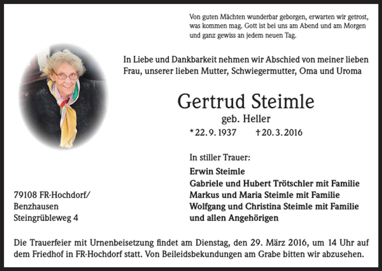 <p>Von guten Mächten wunderbar geborgen, erwarten wir getrost,<br />was kommen mag. Gott ist bei uns am Abend und am Morgen<br />und ganz gewiss an jedem neuen Tag.</p><p>In Liebe und Dankbarkeit nehmen wir Abschied von meiner lieben<br />Frau, unserer lieben Mutter, Schwiegermutter, Oma und Uroma</p><p>Gertrud Steimle<br />geb. Heller</p><p>* 22. 9. 1939108 FR-Hochdorf/<br />Benzhausen<br />Steingrübleweg 4</p><p>† 20. 3. 2016</p><p>In stiller Trauer:<br />Erwin Steimle<br />Gabriele und Hubert Trötschler mit Familie<br />Markus und Maria Steimle mit Familie<br />Wolfgang und Christina Steimle mit Familie<br />und allen Angehörigen</p><p>Die Trauerfeier mit Urnenbeisetzung findet am Dienstag, den 29. März 2016, um 14 Uhr auf<br />dem Friedhof in FR-Hochdorf statt. Von Beileidsbekundungen am Grabe bitten wir abzusehen.</p>