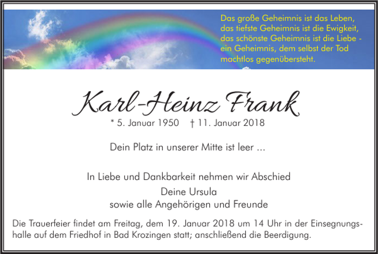 <p>D a s grgroße<br />Das<br />o ß e Geheimnis<br />G e h ei m ni s i stist ddas<br />a s LLeben,<br />e b e n,<br />die<br />ddas<br />a s titiefste<br />ef st e Geheimnis<br />G e h ei m ni s i ist<br />st di<br />e EEwigkeit,<br />wi g k eit,<br />die<br />ddas<br />a s sschönste<br />c h ö n st e Geheimnis<br />G e h ei m ni s i ist<br />st di<br />e LiLiebe<br />e b e -ei<br />n Geheimnis,<br />G e h ei m ni s, dem<br />d e m sselbst<br />el b st der<br />d er TTod<br />od<br />ein<br />mmachtlos<br />a c htl o s ggegenübersteht.<br />e g e n ü b er st e ht.</p><p>KKarl-Heinz<br />arl- Hei n z Fr<br />Frank<br />a nk<br />** 5.<br />5. JJanuar<br />a n u ar</p><p>†† 11.<br />. JJanuar<br />a n u ar</p><p>DDein<br />ei n PlPlatz<br />atz i in<br />n uunserer<br />ns er er Mitte<br />Mitt e ististl leer<br />e er ......<br />IInn Liebe<br />Li e b e und<br />u n d Dankbarkeit<br />D a n k b ar k eit nehmen<br />n e h m e n wir<br />wir Abschied<br />A bs c hi e d<br />D ei n e Urs<br />ul a<br />Deine<br />Ursula<br />sowie<br />s o wi e alle<br />all e Angehörigen<br />A n g e h öri g e n und<br />u n d Freunde<br />Fr e u n d e<br />Di e TrTrauerfeier<br />Die<br />a u erf ei er fifindet<br />n d et aam<br />m FrFreitag,<br />eit a g, ddem<br />e m 119.<br />9. J Januar<br />a n u ar 22018<br />0 1 8 uum<br />m 11 UUhr<br />hr i nin dder<br />er EiEinsegnungsns e g n u n gshhalle<br />all e auf<br />a uf dem<br />d e m Fri<br />Friedhof<br />e d h of iin<br />n Bad<br />B a d Krozingen<br />Kr ozi n g e n ststatt;<br />att; aanschließend<br />ns c hli e ß e n d di<br />die<br />e BBeerdigung.<br />e er di g u n g.</p>