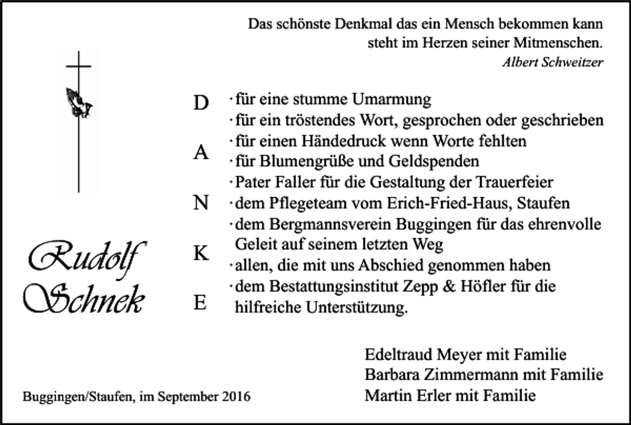 <p>Das schönste Denkmal das ein Mensch bekommen kann<br />steht im Herzen seiner Mitmenschen.<br />Albert Schweitzer</p><p>D<br />A<br />N</p><p>Rudolf<br />Schnek</p><p>K<br />E</p><p>∙ für eine stumme Umarmung<br />∙ für ein tröstendes Wort, gesprochen oder geschrieben<br />∙ für einen Händedruck wenn Worte fehlten<br />∙ für Blumengrüße und Geldspenden<br />∙ Pater Faller für die Gestaltung der Trauerfeier<br />∙ dem Pflegeteam vom Erich-Fried-Haus, Staufen<br />∙ dem Bergmannsverein Buggingen für das ehrenvolle<br />Geleit auf seinem letzten Weg<br />∙ allen, die mit uns Abschied genommen haben<br />∙ dem Bestattungsinstitut Zepp &amp; Höfler für die<br />hilfreiche Unterstützung.</p><p>Buggingen/Staufen, im September 2016</p><p>Edeltraud Meyer mit Familie<br />Barbara Zimmermann mit Familie<br />Martin Erler mit Familie</p>