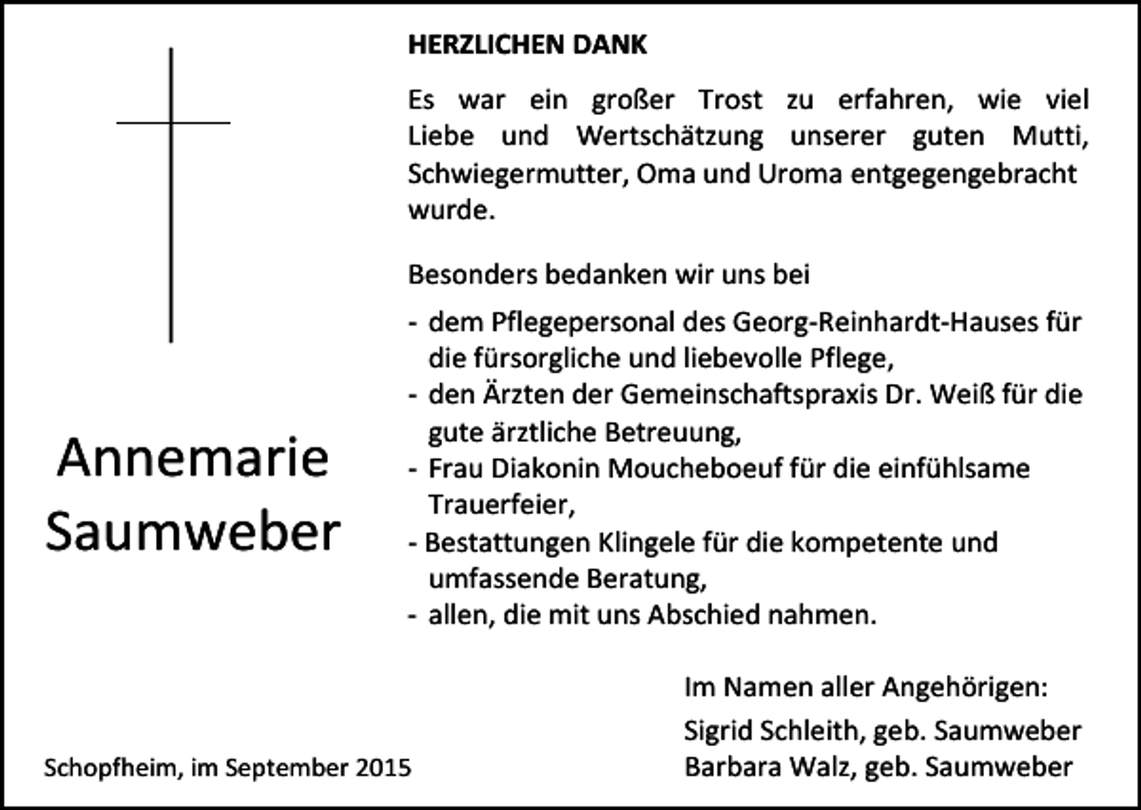 <p>HERZLICHEN DANK<br />Es war ein großer Trost zu erfahren, wie viel<br />Liebe und Wertschätzung unserer guten Mutti,<br />Schwiegermutter, Oma und Uroma entgegengebracht<br />wurde.<br />Besonders bedanken wir uns bei</p><p>Annemarie<br />Saumweber</p><p>- dem Pflegepersonal des Georg-Reinhardt-Hauses für<br />die fürsorgliche und liebevolle Pflege,<br />- den Ärzten der Gemeinschaftspraxis Dr. Weiß für die<br />gute ärztliche Betreuung,<br />- Frau Diakonin Moucheboeuf für die einfühlsame<br />Trauerfeier,<br />- Bestattungen Klingele für die kompetente und<br />umfassende Beratung,<br />- allen, die mit uns Abschied nahmen.</p><p>Schopfheim, im September 2015</p><p>Im Namen aller Angehörigen:<br />Sigrid Schleith, geb. Saumweber<br />Barbara Walz, geb. Saumweber</p>