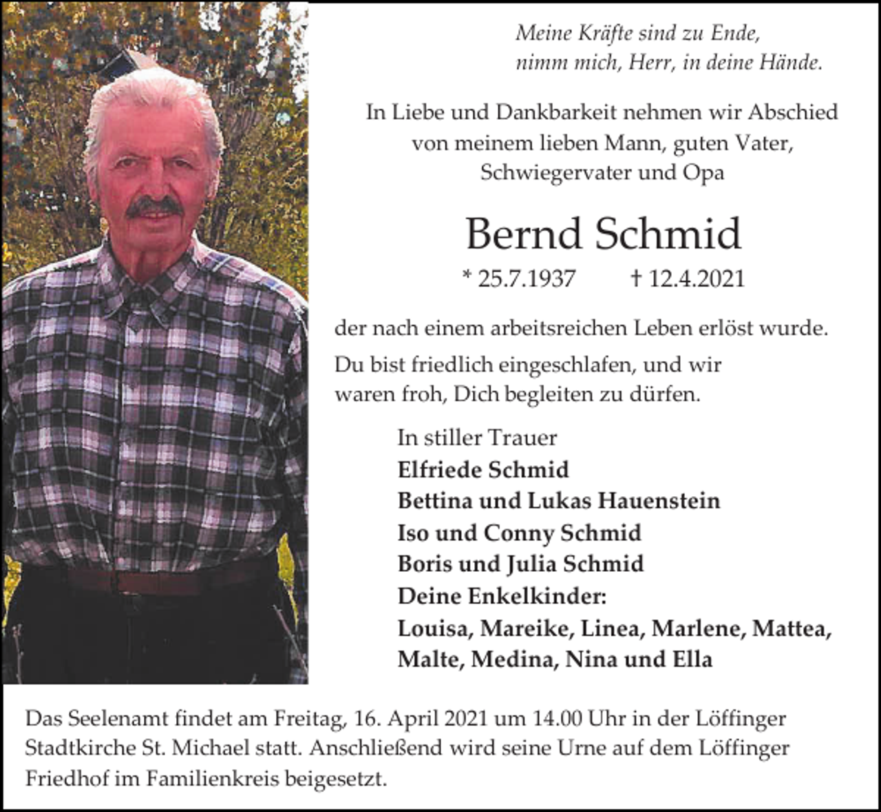 <p>Meine Kräfte sind zu Ende,<br />nimm mich, Herr, in deine Hände.<br />In Liebe und Dankbarkeit nehmen wir Abschied<br />von meinem lieben Mann, guten Vater,<br />Schwiegervater und Opa</p><p>Bernd Schmid<br />* 25.7.1937</p><p>† 12.4.2021</p><p>der nach einem arbeitsreichen Leben erlöst wurde.<br />Du bist friedlich eingeschlafen, und wir<br />waren froh, Dich begleiten zu dürfen.</p><p>In stiller Trauer<br />Elfriede Schmid<br />Bettina und Lukas Hauenstein<br />Iso und Conny Schmid<br />Boris und Julia Schmid<br />Deine Enkelkinder:<br />Louisa, Mareike, Linea, Marlene, Mattea,<br />Malte, Medina, Nina und Ella<br />Das Seelenamt findet am Freitag, 16. April 2021 um 14.00 Uhr in der Löffinger<br />Stadtkirche St. Michael statt. Anschließend wird seine Urne auf dem Löffinger<br />Friedhof im Familienkreis beigesetzt.</p>