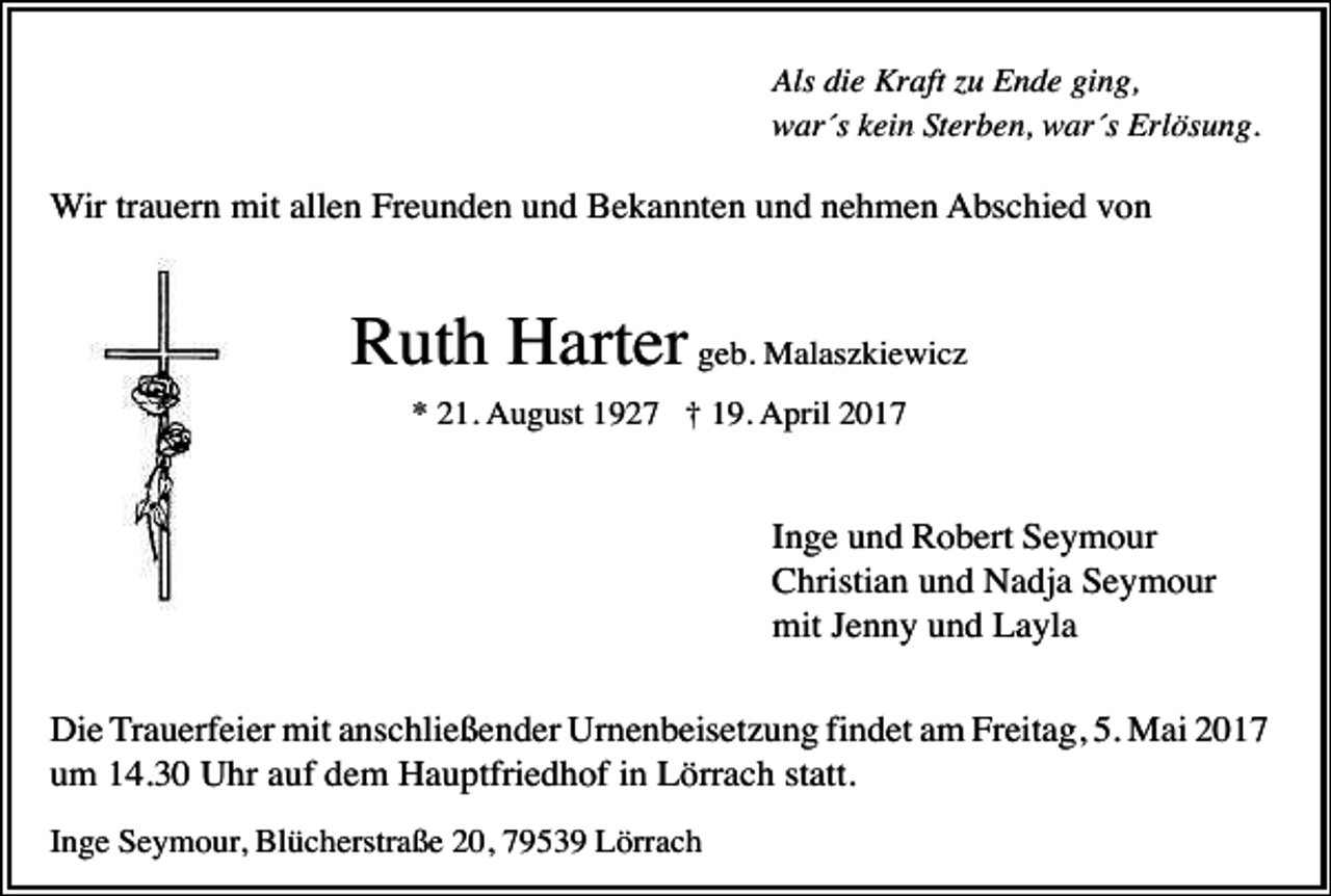 <p>Als die Kraft zu Ende ging,<br />war´s kein Sterben, war´s Erlösung.</p><p>Wir trauern mit allen Freunden und Bekannten und nehmen Abschied von</p><p>Ruth Harter geb. Malaszkiewicz<br />* 21. August 1927 † 19. April 2017</p><p>Inge und Robert Seymour<br />Christian und Nadja Seymour<br />mit Jenny und Layla<br />Die Trauerfeier mit anschließender Urnenbeisetzung findet am Freitag, 5. Mai 2017<br />um 14.30 Uhr auf dem Hauptfriedhof in Lörrach statt.<br />Inge Seymour, Blücherstraße 20, 79539 Lörrach</p>