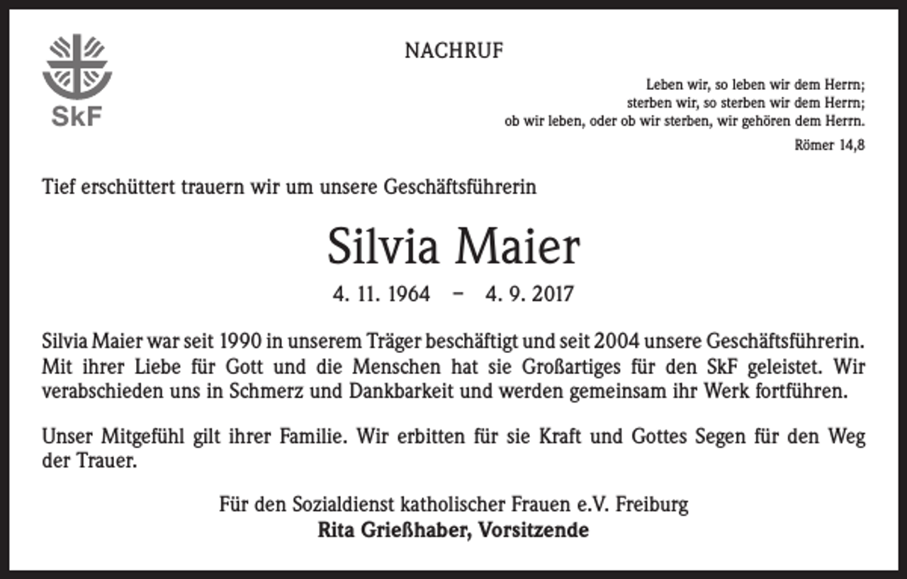 <p>NACHRUF</p><p>SkF</p><p>Leben wir, so leben wir dem Herrn;<br />sterben wir, so sterben wir dem Herrn;<br />ob wir leben, oder ob wir sterben, wir gehören dem Herrn.<br />Römer 14,8</p><p>Tief erschüttert trauern wir um unsere Geschäftsführerin</p><p>Silvia Maier<br />4. 11. 1964 – 4. 9. 2017<br />Silvia Maier war seit 1990 in unserem Träger beschäftigt und seit 2004 unsere Geschäftsführerin.­<br />Mit ihrer Liebe für Gott und die Menschen hat sie Großartiges für den SkF geleistet. Wir<br />­verabschieden uns in Schmerz und Dankbarkeit und werden gemeinsam ihr Werk fortführen.<br />Unser Mitgefühl gilt ihrer Familie. Wir erbitten für sie Kraft und Gottes Segen für den Weg<br />der Trauer.<br />Für den Sozialdienst katholischer Frauen e.V. Freiburg<br />Rita Grießhaber, Vorsitzende</p>