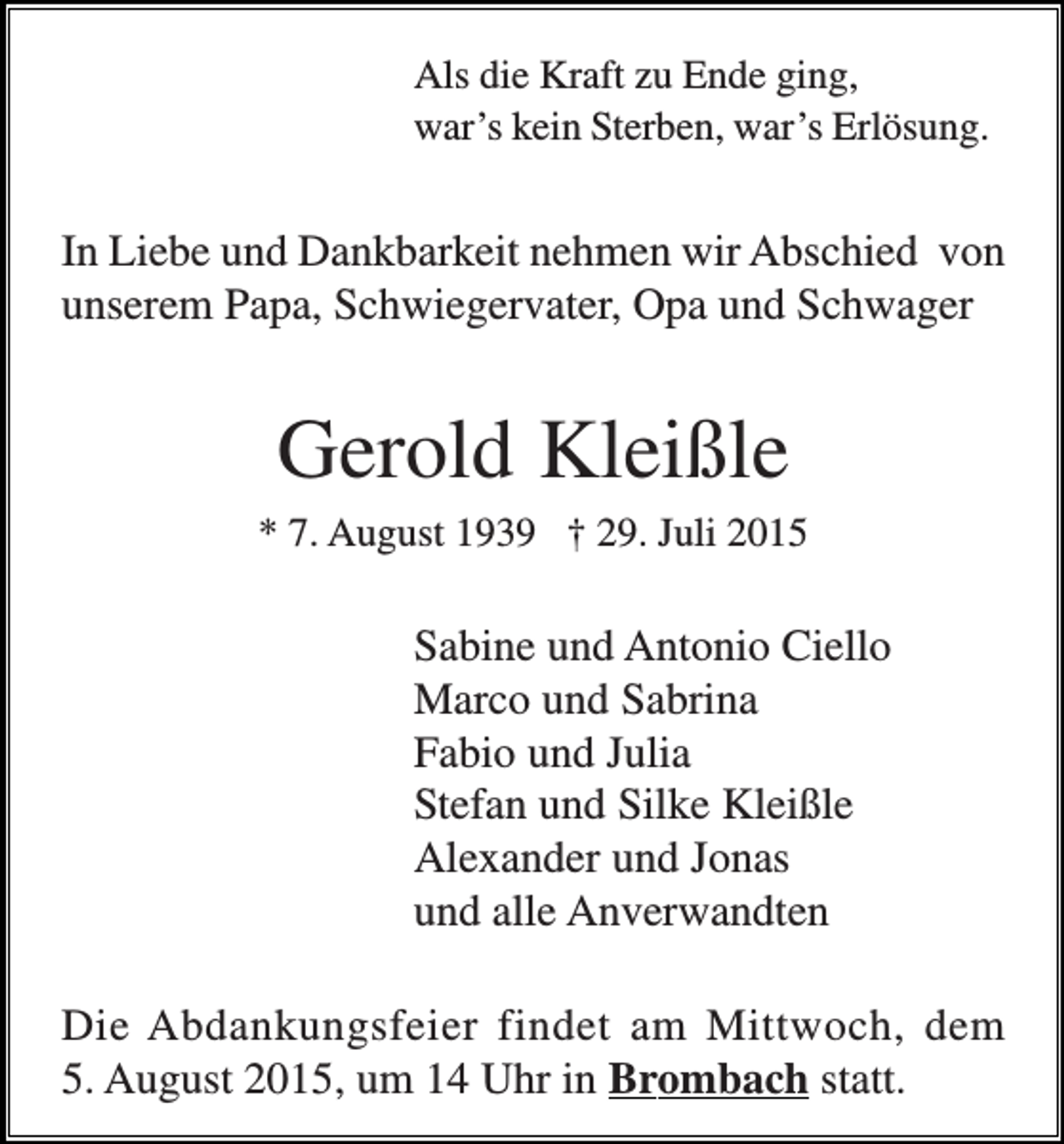 <p>Als die Kraft zu Ende ging,<br />war’s kein Sterben, war’s Erlösung.</p><p>In Liebe und Dankbarkeit nehmen wir Abschied von<br />unserem Papa, Schwiegervater, Opa und Schwager</p><p>Gerold Kleißle<br />* 7. August 1939 † 29. Juli 2015</p><p>Sabine und Antonio Ciello<br />Marco und Sabrina<br />Fabio und Julia<br />Stefan und Silke Kleißle<br />Alexander und Jonas<br />und alle Anverwandten<br />Die Abdankungsfeier findet am Mittwoch, dem<br />5. August 2015, um 14 Uhr in Brombach statt.</p>