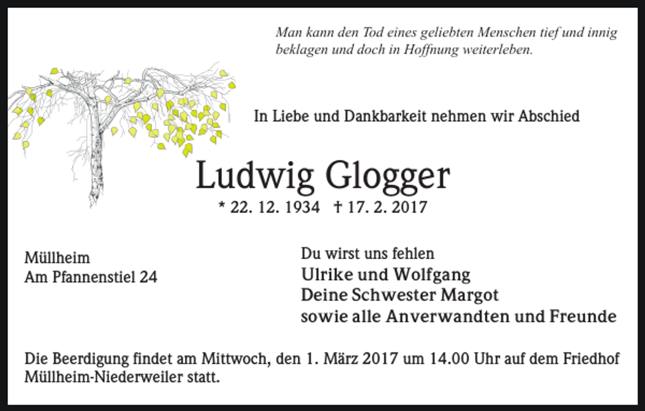 <p>Man kann den Tod eines geliebten Menschen tief und innig<br />beklagen und doch in Hoffnung weiterleben.</p><p>In Liebe und Dankbarkeit nehmen wir Abschied</p><p>Ludwig Glogger<br />* 22. 12. 1934 † 17. 2. 2017<br />Müllheim<br />Am Pfannenstiel 24</p><p>Du wirst uns fehlen<br />Ulrike und Wolfgang<br />Deine Schwester Margot<br />sowie alle Anverwandten und Freunde</p><p>Die Beerdigung findet am Mittwoch, den 1. März 2017 um 14.00 Uhr auf dem Friedhof<br />Müllheim-Niederweiler statt.</p>