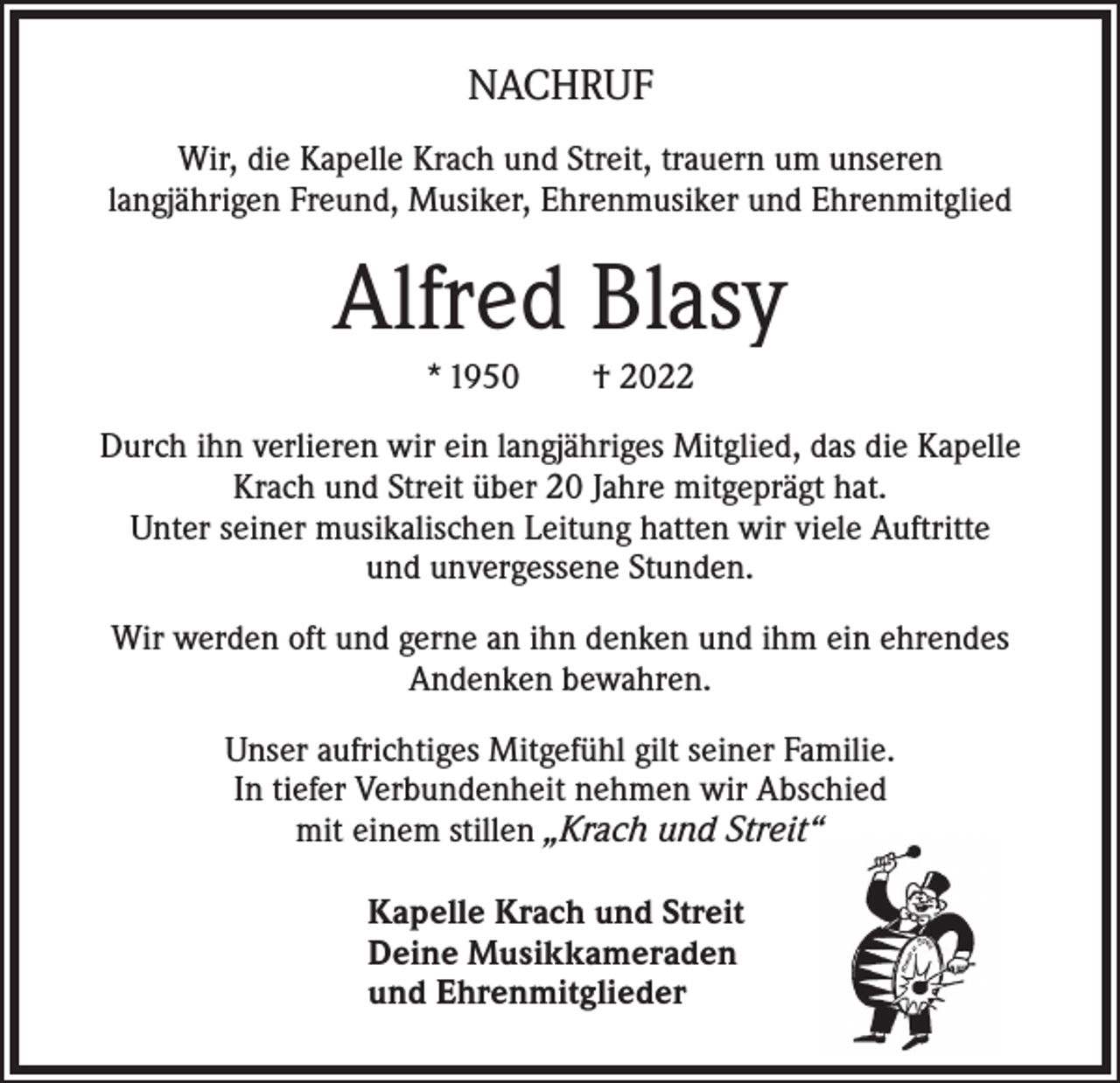 <p>NACHRUF<br />Wir, die Kapelle Krach und Streit, trauern um unseren<br />langjährigen Freund, Musiker, Ehrenmusiker und Ehrenmitglied</p><p>Alfred Blasy<br />* 1950 † 2022<br />Durch ihn verlieren wir ein langjähriges Mitglied, das die Kapelle<br />Krach und Streit über 20 Jahre mitgeprägt hat.<br />Unter seiner musikalischen Leitung hatten wir viele Auftritte<br />und unvergessene Stunden.<br />Wir werden oft und gerne an ihn denken und ihm ein ehrendes<br />Andenken bewahren.<br />Unser aufrichtiges Mitgefühl gilt seiner Familie.<br />In tiefer Verbundenheit nehmen wir Abschied<br />mit einem stillen „Krach und Streit“<br />Kapelle Krach und Streit<br />Deine Musikkameraden<br />und Ehrenmitglieder</p>