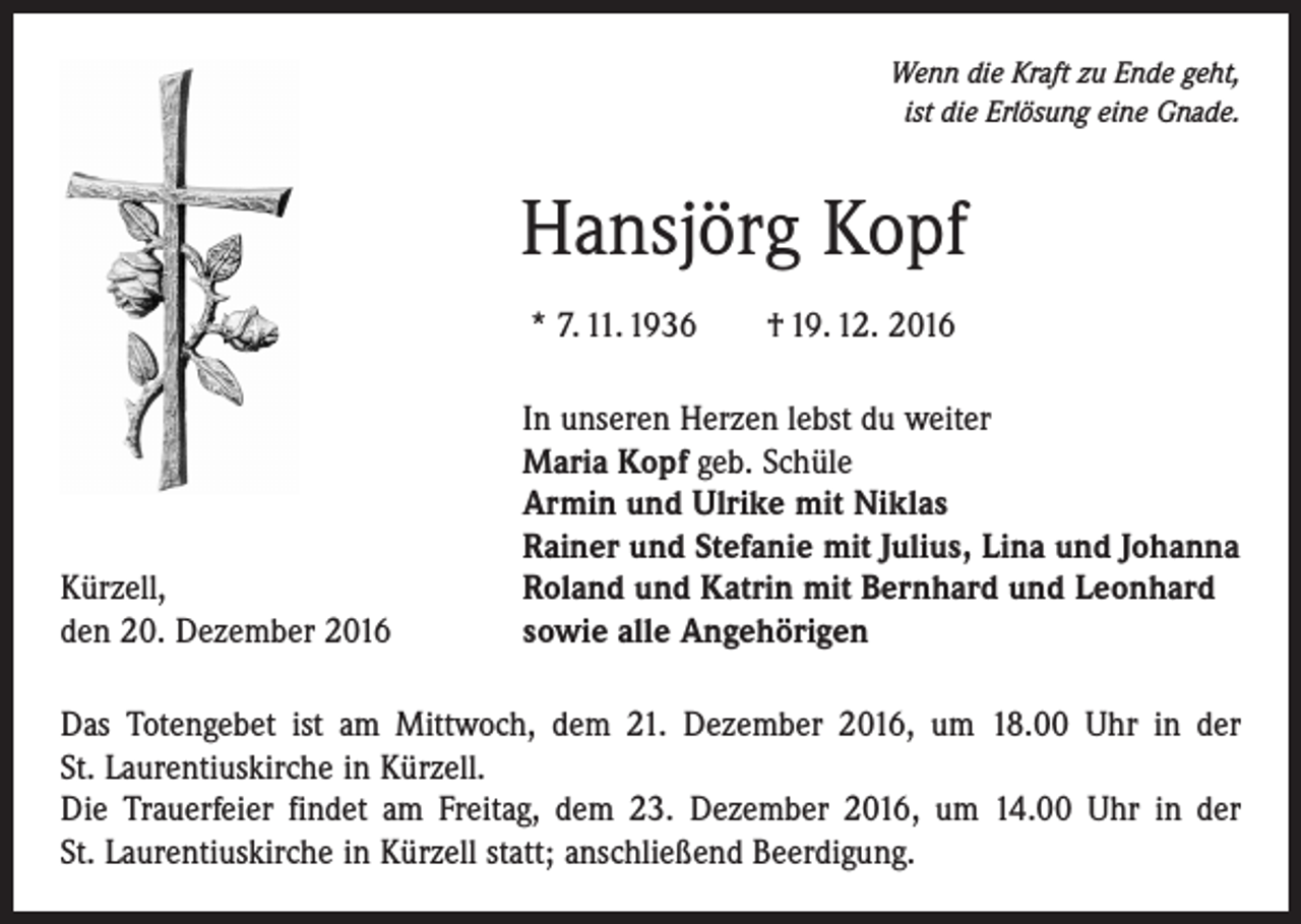 <p>Wenn die Kraft zu Ende geht,<br />ist die Erlösung eine Gnade.</p><p>Hansjörg Kopf<br />* 7. 11. 1936 † 19. 12. 2016</p><p>Kürzell,<br />den 20. Dezember 2016</p><p>In unseren Herzen lebst du weiter<br />Maria Kopf geb. Schüle<br />Armin und Ulrike mit Niklas<br />Rainer und Stefanie mit Julius, Lina und Johanna<br />Roland und Katrin mit Bernhard und Leonhard<br />sowie alle Angehörigen</p><p>Das Totengebet ist am Mittwoch, dem 21. Dezember 2016, um 18.00 Uhr in der<br />St. Laurentiuskirche in Kürzell.<br />Die Trauerfeier findet am Freitag, dem 23. Dezember 2016, um 14.00 Uhr in der<br />St. Laurentiuskirche in Kürzell statt; anschließend Beerdigung.</p>