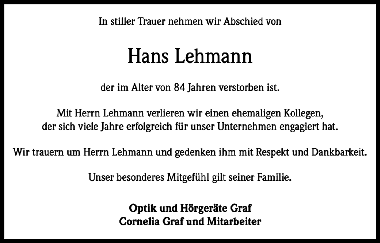 <p>In stiller Trauer nehmen wir Abschied von</p><p>Hans Lehmann<br />der im Alter von 84 Jahren verstorben ist.<br />Mit Herrn Lehmann verlieren wir einen ehemaligen Kollegen,<br />der sich viele Jahre erfolgreich für unser Unternehmen engagiert hat.<br />Wir trauern um Herrn Lehmann und gedenken ihm mit Respekt und Dankbarkeit.<br />Unser besonderes Mitgefühl gilt seiner Familie.<br />Optik und Hörgeräte Graf<br />Cornelia Graf und Mitarbeiter</p>