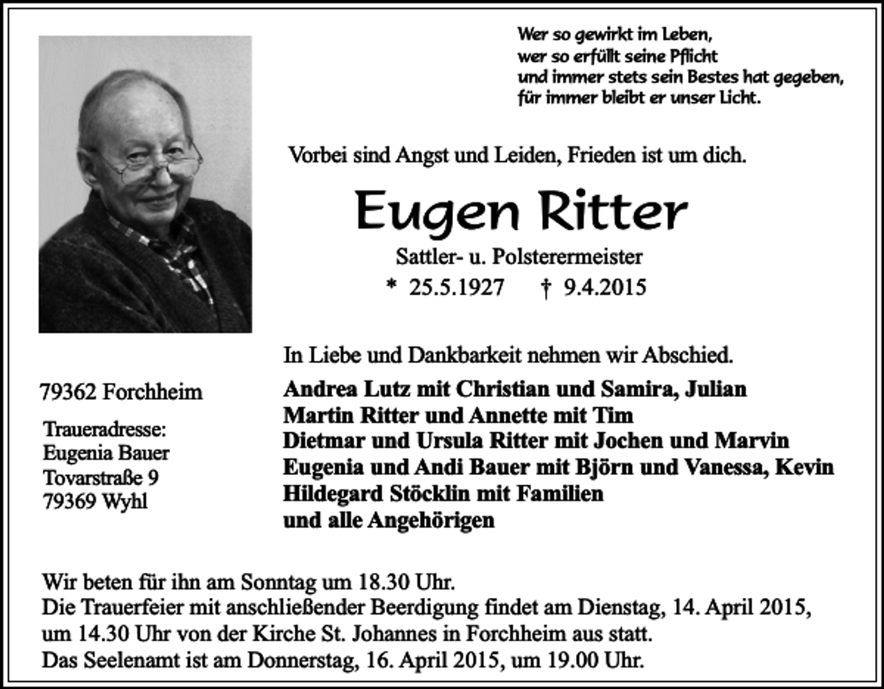 <p>Wer so gewirkt im Leben,<br />wer so erfüllt seine Pflicht<br />und immer stets sein Bestes hat gegeben,<br />für immer bleibt er unser Licht.</p><p>Vorbei sind Angst und Leiden, Frieden ist um dich.</p><p>Eugen Ritter<br />Sattler- u. Polsterermeister<br />* 25.5.1927<br />† 9.4.2015</p><p>79362 Forchheim<br />Traueradresse:<br />Eugenia Bauer<br />Tovarstraße 9<br />79369 Wyhl</p><p>In Liebe und Dankbarkeit nehmen wir Abschied.<br />Andrea Lutz mit Christian und Samira, Julian<br />Martin Ritter und Annette mit Tim<br />Dietmar und Ursula Ritter mit Jochen und Marvin<br />Eugenia und Andi Bauer mit Björn und Vanessa, Kevin<br />Hildegard Stöcklin mit Familien<br />und alle Angehörigen</p><p>Wir beten für ihn am Sonntag um 18.30 Uhr.<br />Die Trauerfeier mit anschließender Beerdigung findet am Dienstag, 14. April 2015,<br />um 14.30 Uhr von der Kirche St. Johannes in Forchheim aus statt.<br />Das Seelenamt ist am Donnerstag, 16. April 2015, um 19.00 Uhr.</p>