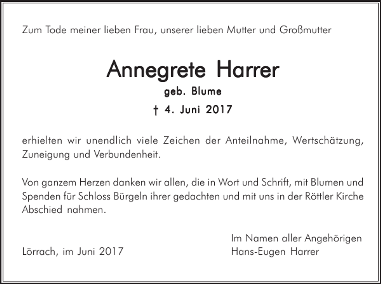 <p>Zum Tode meiner lieben Frau, unserer lieben Mutter und Großmutter</p><p>Annegrete Harrer<br />geb. Blume<br />† 4. Juni 2017<br />erhielten wir unendlich viele Zeichen der Anteilnahme, Wertschätzung,<br />Zuneigung und Verbundenheit.<br />Von ganzem Herzen danken wir allen, die in Wort und Schrift, mit Blumen und<br />Spenden für Schloss Bürgeln ihrer gedachten und mit uns in der Röttler Kirche<br />Abschied nahmen.</p><p>Lörrach, im Juni 2017</p><p>Im Namen aller Angehörigen<br />Hans-Eugen Harrer</p>