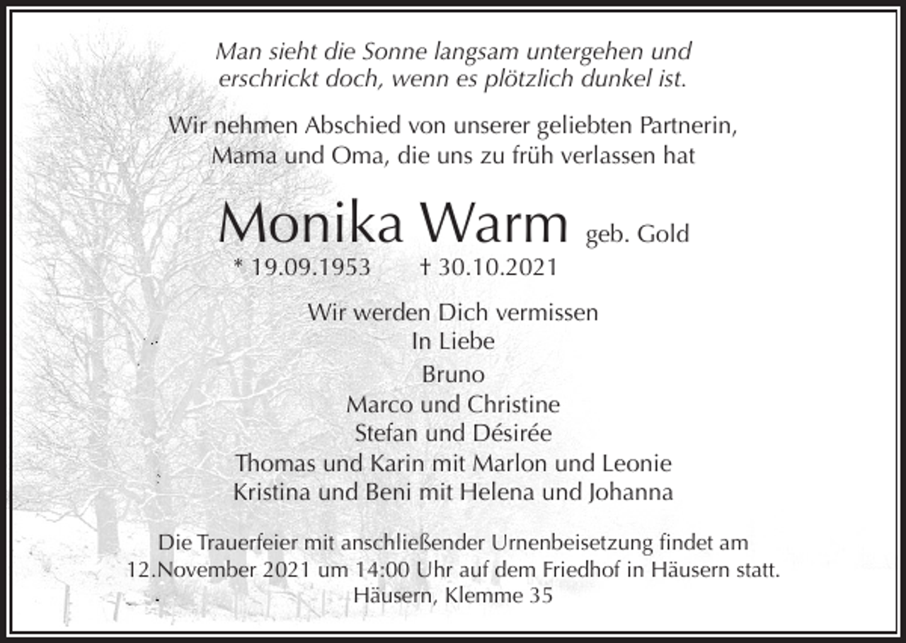 <p>Man sieht die Sonne langsam untergehen und<br />erschrickt doch, wenn es plötzlich dunkel ist.<br />Wir nehmen Abschied von unserer geliebten Partnerin,<br />Mama und Oma, die uns zu früh verlassen hat</p><p>Monika Warm geb. Gold<br />* 19.09.1953</p><p>† 30.10.2021</p><p>Wir werden Dich vermissen<br />In Liebe<br />Bruno<br />Marco und Christine<br />Stefan und Désirée<br />Thomas und Karin mit Marlon und Leonie<br />Kristina und Beni mit Helena und Johanna<br />Die Trauerfeier mit anschließender Urnenbeisetzung findet am<br />12.November 2021 um 14:00 Uhr auf dem Friedhof in Häusern statt.<br />Häusern, Klemme 35</p>