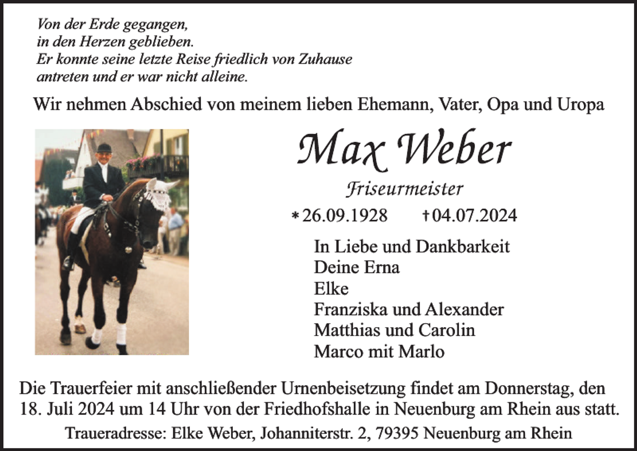 <p>Von der Erde gegangen,<br />in den Herzen geblieben.<br />Er konnte seine letzte Reise friedlich von Zuhause<br />antreten und er war nicht alleine.</p><p>Wir nehmen Abschied von meinem lieben Ehemann, Vater, Opa und Uropa</p><p>† 04.07.2024<br />* 26.09.1928<br />In Liebe und Dankbarkeit<br />Deine Erna<br />Elke<br />Franziska und Alexander<br />Matthias und Carolin<br />Marco mit Marlo</p><p>Die Trauerfeier mit anschließender Urnenbeisetzung findet am Donnerstag, den<br />18. Juli 2024 um 14 Uhr von der Friedhofshalle in Neuenburg am Rhein aus statt.<br />Traueradresse: Elke Weber, Johanniterstr. 2, 79395 Neuenburg am Rhein</p>