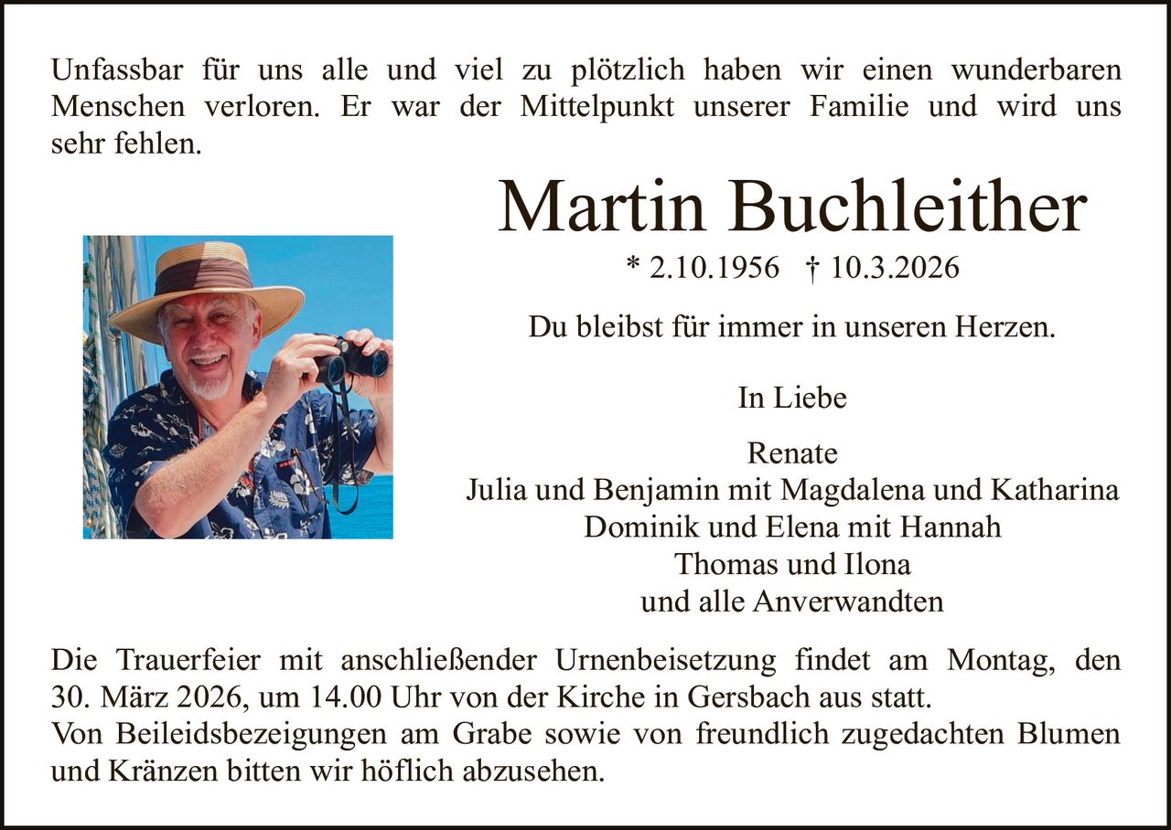 Unfassbar für uns alle und viel zu plötzlich haben wir einen wunderbaren
Menschen verloren. Er war der Mittelpunkt unserer Familie und wird uns
sehr fehlen.

Martin Buchleither
* 2.10.1956 † 10.3.2026

Du bleibst für immer in unseren Herzen.
In Liebe
Renate
Julia und Benjamin mit Magdalena und Katharina
Dominik und Elena mit Hannah
Thomas und Ilona
und alle Anverwandten
Die Trauerfeier mit anschließender Urnenbeisetzung findet am Montag, den
30. März 2026, um 14.00 Uhr von der Kirche in Gersbach aus statt.
Von Beileidsbezeigungen am Grabe sowie von freundlich zugedachten Blumen
und Kränzen bitten wir höflich abzusehen.