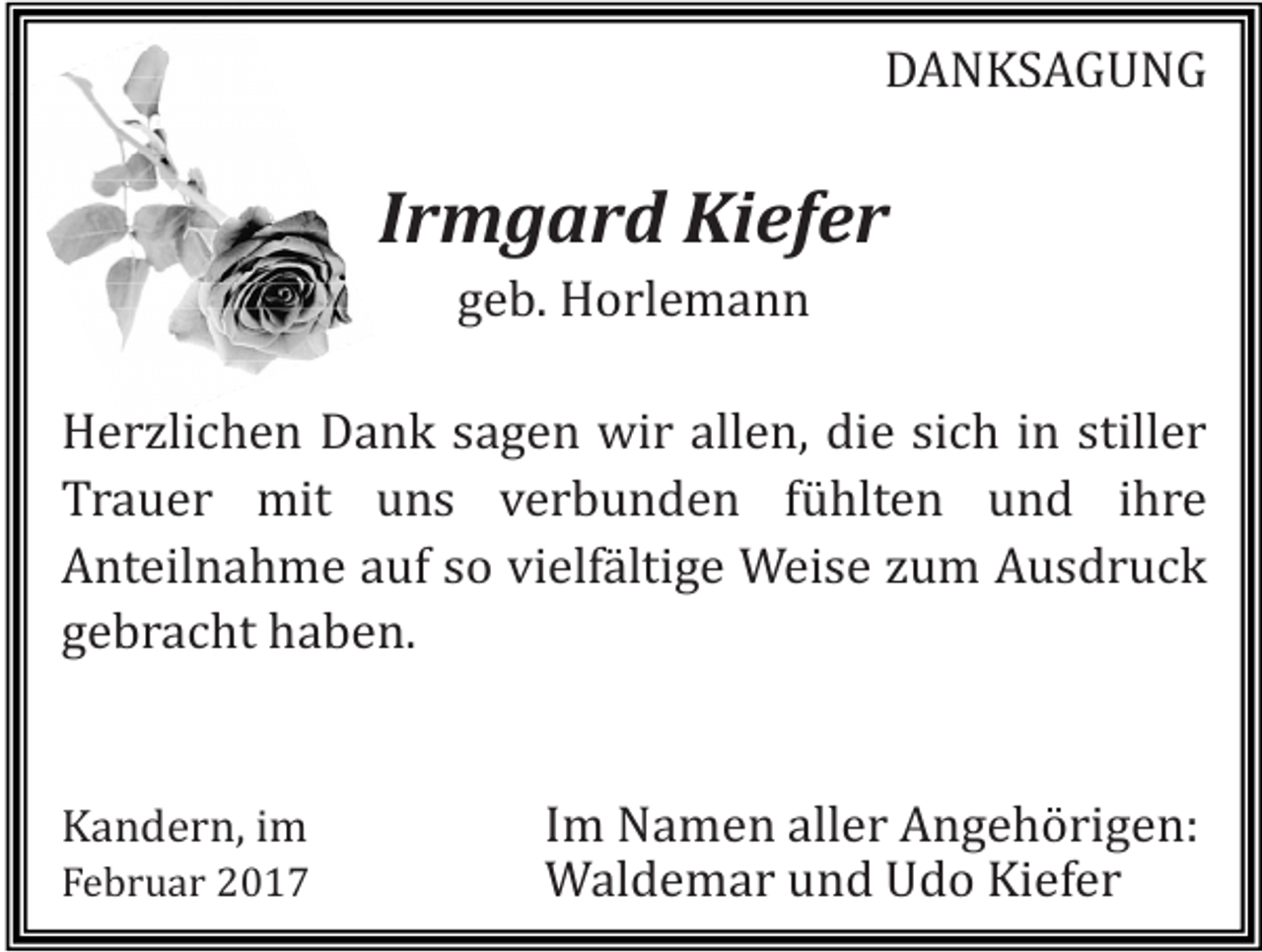 <p>DANKSAGUNG</p><p>Irmgard Kiefer<br />geb. Horlemann</p><p>Herzlichen Dank sagen wir allen, die sich in stiller<br />Trauer mit uns verbunden fühlten und ihre<br />Anteilnahme auf so vielfältige Weise zum Ausdruck<br />gebracht haben.<br />Kandern, im</p><p>Februar 2017</p><p>Im Namen aller Angehörigen:<br />Waldemar und Udo Kiefer</p>