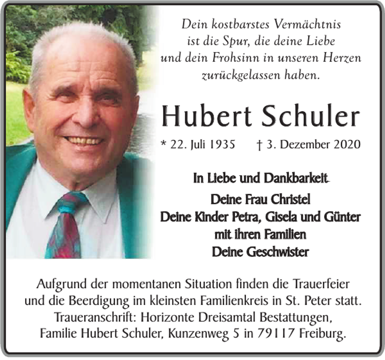 <p>Dein kostbarstes Vermächtnis<br />ist die Spur, die deine Liebe<br />und dein Frohsinn in unseren Herzen<br />zurückgelassen haben.</p><p>Hubert Schuler<br />* 22. Juli 1935</p><p>† 3. Dezember 2020</p><p>In Liebe und Dankbarkeit<br />Deine Frau Christel<br />Deine Kinder Petra, Gisela und Günter<br />mit ihren Familien<br />Deine Geschwister<br />Aufgrund der momentanen Situation finden die Trauerfeier<br />und die Beerdigung im kleinsten Familienkreis in St. Peter statt.<br />Traueranschrift: Horizonte Dreisamtal Bestattungen,<br />Familie Hubert Schuler, Kunzenweg 5 in 79117 Freiburg.</p>