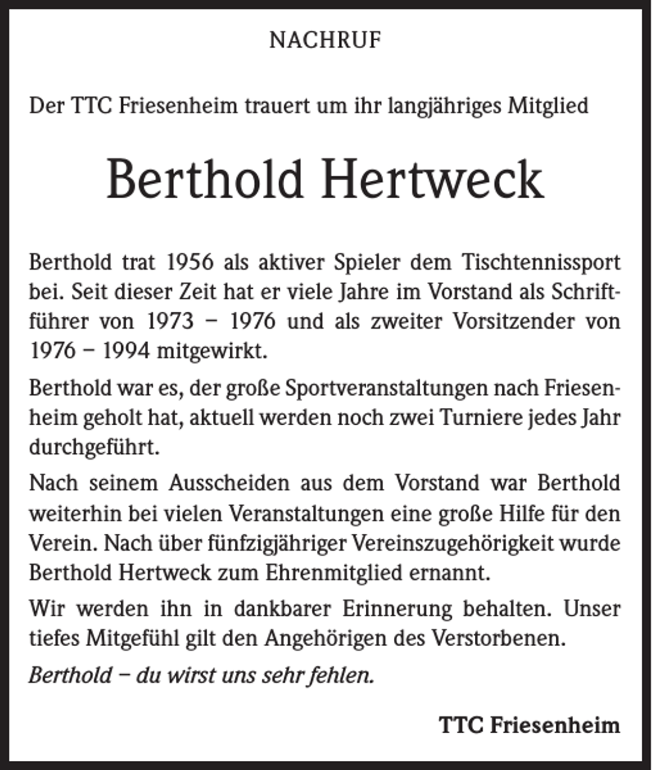<p>NACHRUF<br />Der TTC Friesenheim trauert um ihr langjähriges Mitglied</p><p>Berthold Hertweck<br />Berthold trat 1956 als aktiver Spieler dem Tischtennissport<br />bei. Seit dieser Zeit hat er viele Jahre im Vorstand als Schriftführer von 1973 – 1976 und als zweiter Vorsitzender von<br />1976 – 1994 mitgewirkt.<br />Berthold war es, der große Sportveranstaltungen nach Friesenheim geholt hat, aktuell werden noch zwei Turniere jedes Jahr<br />durchgeführt.<br />Nach seinem Ausscheiden aus dem Vorstand war Berthold<br />weiterhin bei vielen Veranstaltungen eine große Hilfe für den<br />Verein. Nach über fünfzigjähriger Vereinszugehörigkeit wurde<br />Berthold Hertweck zum Ehrenmitglied ernannt.<br />Wir werden ihn in dankbarer Erinnerung behalten. Unser<br />tiefes Mitgefühl gilt den Angehörigen des Verstorbenen.<br />Berthold – du wirst uns sehr fehlen.</p><p>TTC Friesenheim</p>