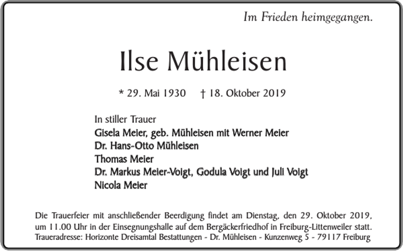 <p>Im Frieden heimgegangen.</p><p>Ilse Mühleisen</p><p>* 29. Mai 1930</p><p>† 18. Oktober 2019</p><p>In stiller Trauer<br />Gisela Meier, geb. Mühleisen mit Werner Meier<br />Dr. Hans-Otto Mühleisen<br />Thomas Meier<br />Dr. Markus Meier-Voigt, Godula Voigt und Juli Voigt<br />Nicola Meier<br />Die Trauerfeier mit anschließender Beerdigung findet am Dienstag, den 29. Oktober 2019,<br />um 11.00 Uhr in der Einsegnungshalle auf dem Bergäckerfriedhof in Freiburg-Littenweiler statt.<br />Traueradresse: Horizonte Dreisamtal Bestattungen - Dr. Mühleisen - Kunzenweg 5 - 79117 Freiburg</p>