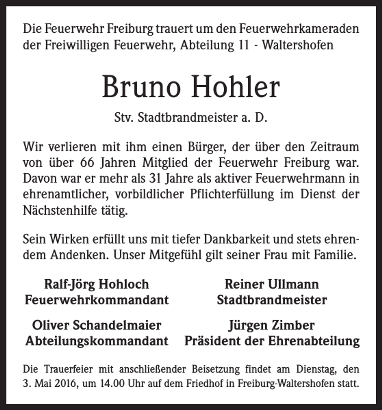 <p>Die Feuerwehr Freiburg trauert um den ­Feuerwehrkameraden<br />der Freiwilligen Feuerwehr, Abteilung 11 - Waltershofen</p><p>Bruno Hohler<br />Stv. Stadtbrandmeister a. D.<br />Wir verlieren mit ihm einen Bürger, der über den Zeitraum<br />von über 66 Jahren Mitglied der Feuerwehr Freiburg war.<br />Davon war er mehr als 31 Jahre als aktiver Feuerwehrmann in<br />ehrenamtlicher, vorbildlicher Pflichterfüllung im Dienst der<br />Nächstenhilfe tätig.<br />Sein Wirken erfüllt uns mit tiefer Dankbarkeit und stets ehrendem Andenken. Unser Mitgefühl gilt seiner Frau mit Familie.<br />Ralf-Jörg Hohloch<br />Feuerwehrkommandant</p><p>Reiner Ullmann<br />Stadtbrandmeister</p><p>Oliver Schandelmaier<br />Jürgen Zimber<br />Abteilungskommandant Präsident der Ehrenabteilung<br />Die Trauerfeier mit anschließender Beisetzung findet am Dienstag, den<br />3. Mai 2016, um 14.00 Uhr auf dem Friedhof in Freiburg-Waltershofen statt.</p>