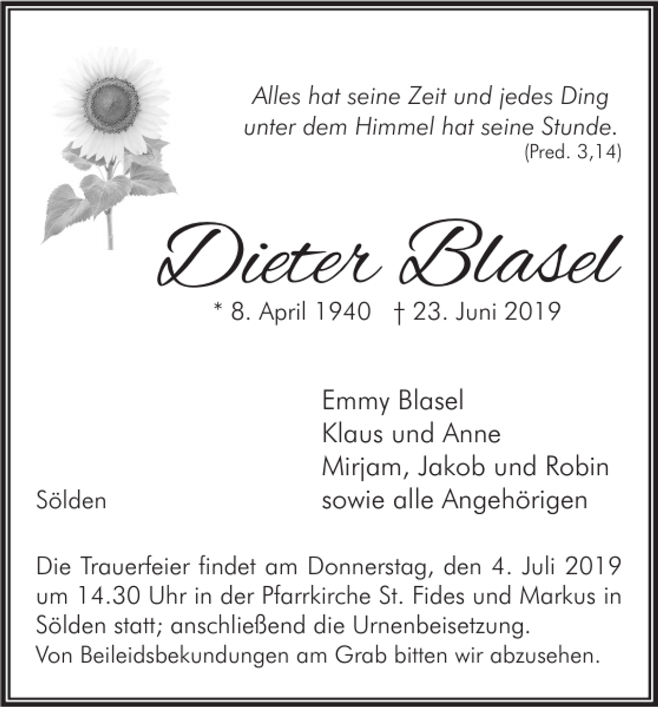<p>Alles hat seine Zeit und jedes Ding<br />unter dem Himmel hat seine Stunde.<br />(Pred. 3,14)</p><p>Dieter Blasel<br />* 8. April 1940 † 23. Juni 2019</p><p>Sölden</p><p>Emmy Blasel<br />Klaus und Anne<br />Mirjam, Jakob und Robin<br />sowie alle Angehörigen</p><p>Die Trauerfeier findet am Donnerstag, den 4. Juli 2019<br />um 14.30 Uhr in der Pfarrkirche St. Fides und Markus in<br />Sölden statt; anschließend die Urnenbeisetzung.<br />Von Beileidsbekundungen am Grab bitten wir abzusehen.</p>