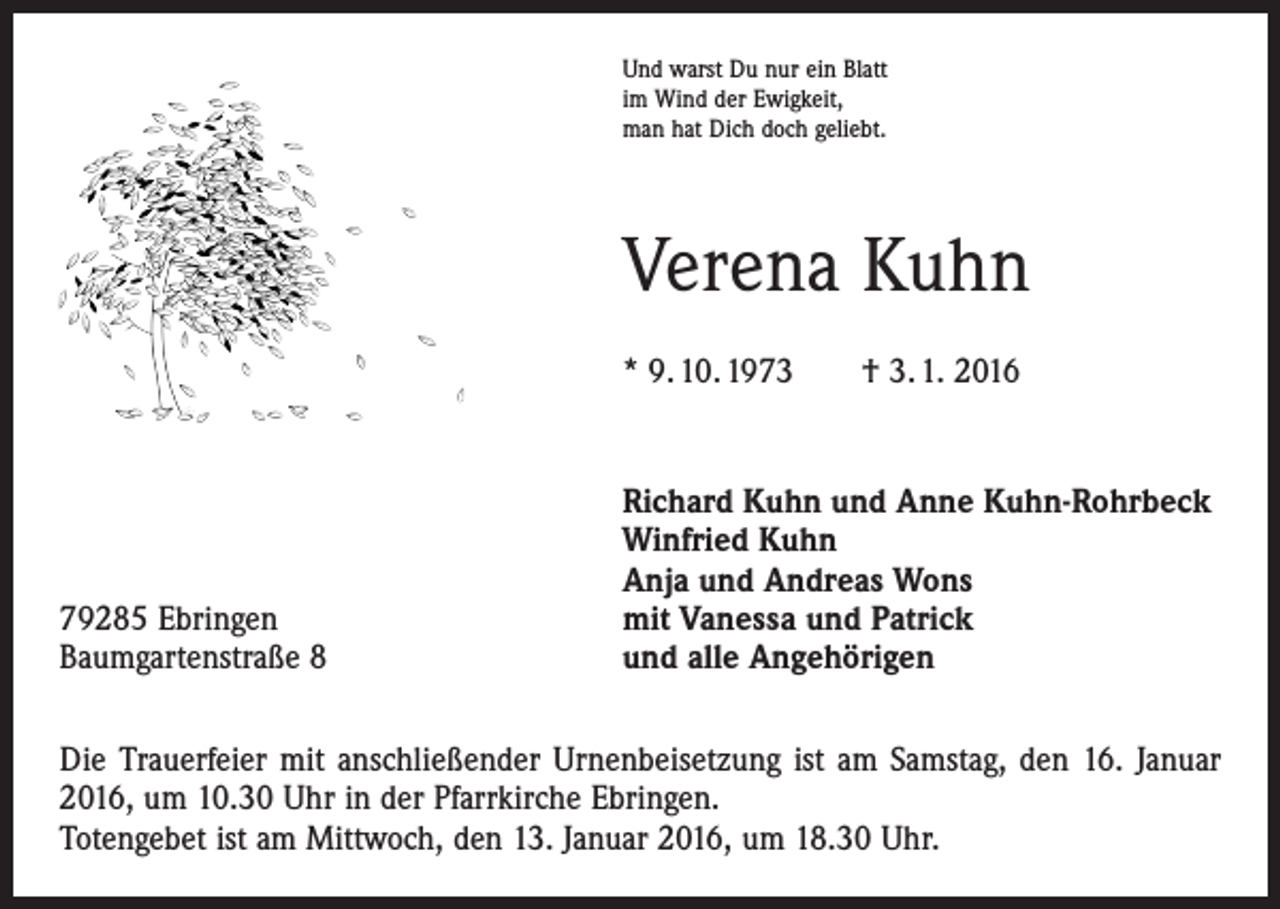 <p>Und warst Du nur ein Blatt<br />im Wind der Ewigkeit,<br />man hat Dich doch geliebt.</p><p>Verena Kuhn<br />* 9. 10. 1973 † 3. 1. 2016</p><p>79285 Ebringen<br />Baumgartenstraße 8</p><p>Richard Kuhn und Anne Kuhn-Rohrbeck<br />Winfried Kuhn<br />Anja und Andreas Wons<br />mit Vanessa und Patrick<br />und alle Angehörigen</p><p>Die Trauerfeier mit anschließender Urnenbeisetzung ist am Samstag, den 16. Januar<br />2016, um 10.30 Uhr in der Pfarrkirche Ebringen.<br />Totengebet ist am Mittwoch, den 13. Januar 2016, um 18.30 Uhr.</p>