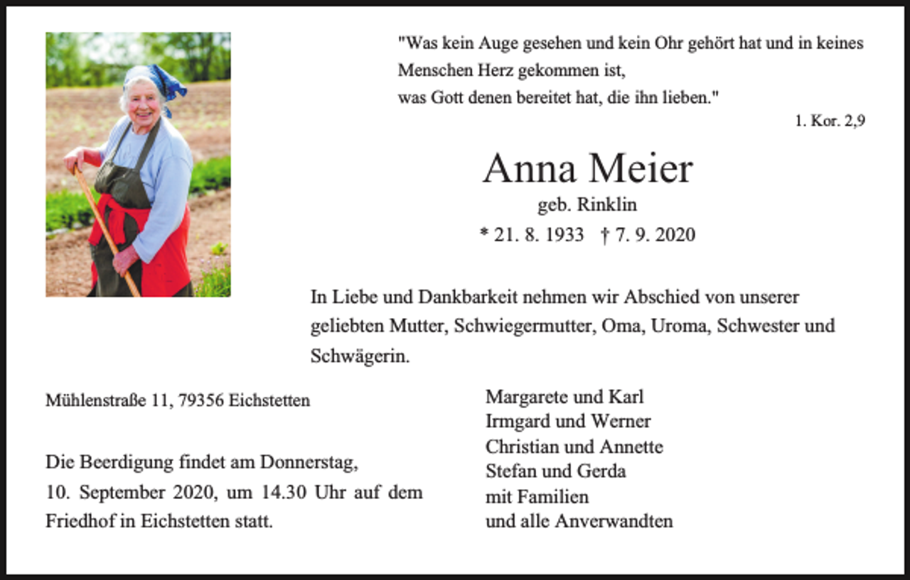 <p>"Was kein Auge gesehen und kein Ohr gehört hat und in keines<br />Menschen Herz gekommen ist,<br />was Gott denen bereitet hat, die ihn lieben."<br />1. Kor. 2,9</p><p>Anna Meier<br />geb. Rinklin<br />* 21. 8. 1933 † 7. 9. 2020<br />In Liebe und Dankbarkeit nehmen wir Abschied von unserer<br />geliebten Mutter, Schwiegermutter, Oma, Uroma, Schwester und<br />Schwägerin.<br />Mühlenstraße 11, 79356 Eichstetten</p><p>Die Beerdigung findet am Donnerstag,<br />10. September 2020, um 14.30 Uhr auf dem<br />Friedhof in Eichstetten statt.</p><p>Margarete und Karl<br />Irmgard und Werner<br />Christian und Annette<br />Stefan und Gerda<br />mit Familien<br />und alle Anverwandten</p>