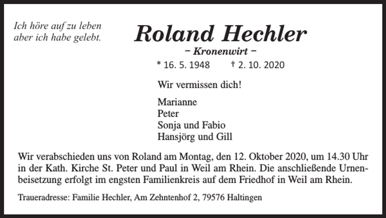 <p>Ich höre auf zu leben<br />aber ich habe gelebt.</p><p>Roland Hechler<br />– Kronenwirt –<br />* 16. 5. 1948 † 2. 10. 2020<br />Wir vermissen dich!<br />Marianne<br />Peter<br />Sonja und Fabio<br />Hansjörg und Gill</p><p>Wir verabschieden uns von Roland am Montag, den 12. Oktober 2020, um 14.30 Uhr<br />in der Kath. Kirche St. Peter und Paul in Weil am Rhein. Die anschließende Urnen­<br />beisetzung erfolgt im engsten Familienkreis auf dem Friedhof in Weil am Rhein.<br />Traueradresse: Familie Hechler, Am Zehntenhof 2, 79576 Haltingen</p>