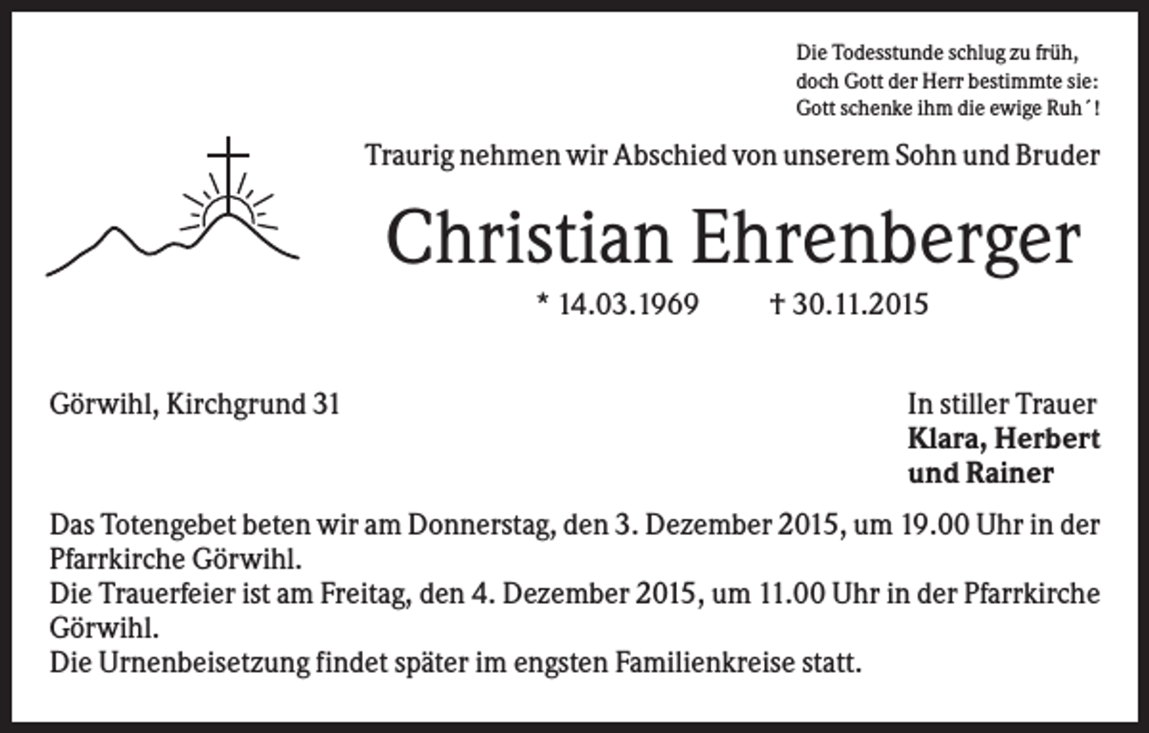 <p>Die Todesstunde schlug zu früh,<br />doch Gott der Herr bestimmte sie:<br />Gott schenke ihm die ewige Ruh´!</p><p>Traurig nehmen wir Abschied von unserem Sohn und Bruder</p><p>Christian Ehrenberger<br />* 14.03.1969<br />Görwihl, Kirchgrund 31</p><p>† 30.11.2015<br />In stiller Trauer<br />Klara, Herbert<br />und Rainer</p><p>Das Totengebet beten wir am Donnerstag, den 3. Dezember 2015, um 19.00 Uhr in der<br />Pfarrkirche Görwihl.<br />Die Trauerfeier ist am Freitag, den 4. Dezember 2015, um 11.00 Uhr in der Pfarrkirche<br />Görwihl.<br />Die Urnenbeisetzung findet später im engsten Familienkreise statt.</p>