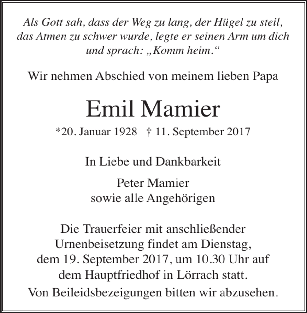 <p>Als Gott sah, dass der Weg zu lang, der Hügel zu steil,<br />das Atmen zu schwer wurde, legte er seinen Arm um dich<br />und sprach: „Komm heim.“</p><p>Wir nehmen Abschied von meinem lieben Papa</p><p>Emil Mamier<br />*20. Januar 1928 † 11. September 2017</p><p>In Liebe und Dankbarkeit<br />Peter Mamier<br />sowie alle Angehörigen<br />Die Trauerfeier mit anschließender<br />Urnenbeisetzung findet am Dienstag,<br />dem 19. September 2017, um 10.30 Uhr auf<br />dem Hauptfriedhof in Lörrach statt.<br />Von Beileidsbezeigungen bitten wir abzusehen.</p>