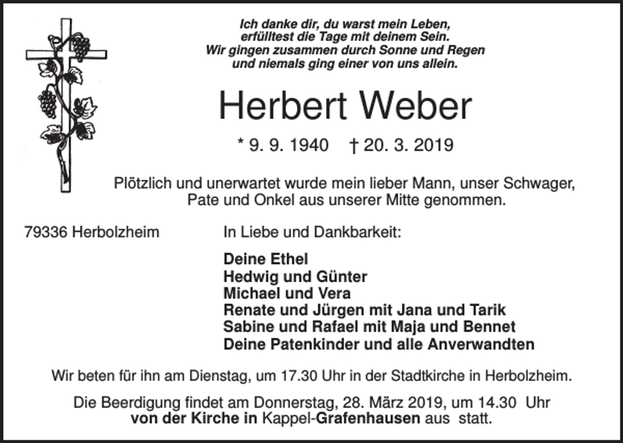 <p>Ich danke dir, du warst mein Leben,<br />erfülltest die Tage mit deinem Sein.<br />Wir gingen zusammen durch Sonne und Regen<br />und niemals ging einer von uns allein.</p><p>Herbert Weber<br />* 9. 9. 1940</p><p>† 20. 3. 2019</p><p>Plötzlich und unerwartet wurde mein lieber Mann, unser Schwager,<br />Pate und Onkel aus unserer Mitte genommen.<br />79336 Herbolzheim</p><p>In Liebe und Dankbarkeit:<br />Deine Ethel<br />Hedwig und Günter<br />Michael und Vera<br />Renate und Jürgen mit Jana und Tarik<br />Sabine und Rafael mit Maja und Bennet<br />Deine Patenkinder und alle Anverwandten</p><p>Wir beten für ihn am Dienstag, um 17.30 Uhr in der Stadtkirche in Herbolzheim.</p><p>Die Beerdigung findet am Donnerstag, 28. März 2019, um 14.30 Uhr<br />von der Kirche in Kappel-Grafenhausen aus statt.</p>