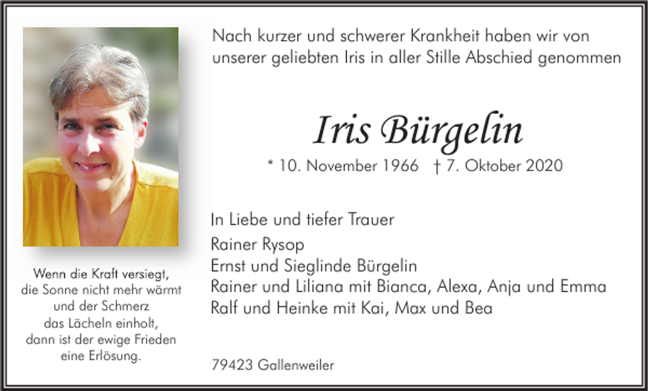 <p>Nach kurzer und schwerer Krankheit haben wir von<br />unserer geliebten Iris in aller Stille Abschied genommen</p><p>Iris Bürgelin</p><p>* 10. November 1966 † 7. Oktober 2020</p><p>Wenn die Kraft versiegt,<br />die Sonne nicht mehr wärmt<br />und der Schmerz<br />das Lächeln einholt,<br />dann ist der ewige Frieden<br />eine Erlösung.</p><p>In Liebe und tiefer Trauer<br />Rainer Rysop<br />Ernst und Sieglinde Bürgelin<br />Rainer und Liliana mit Bianca, Alexa, Anja und Emma<br />Ralf und Heinke mit Kai, Max und Bea<br />79423 Gallenweiler</p>