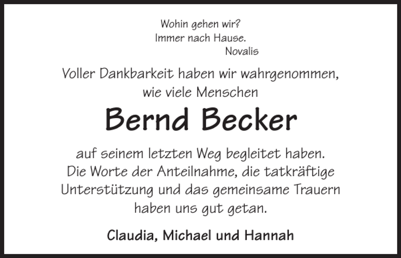 <p>Wohin gehen wir?<br />Immer nach Hause.<br />Novalis</p><p>Voller Dankbarkeit haben wir wahrgenommen,<br />wie viele Menschen</p><p>Bernd Becker</p><p>auf seinem letzten Weg begleitet haben.<br />Die Worte der Anteilnahme, die tatkräftige<br />Unterstützung und das gemeinsame Trauern<br />haben uns gut getan.<br />Claudia, Michael und Hannah</p>