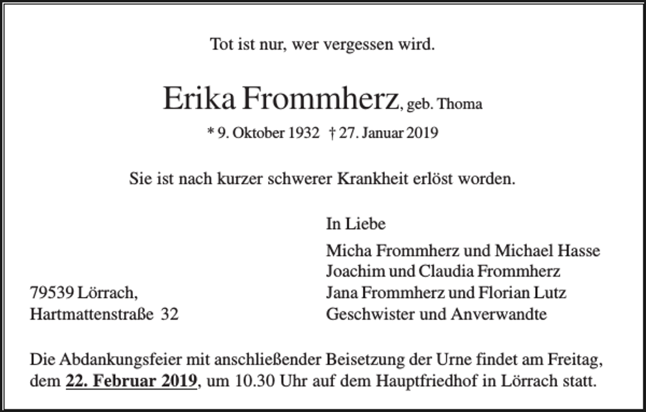 <p>Tot ist nur, wer vergessen wird.</p><p>Erika Frommherz, geb. Thoma<br />* 9. Oktober 1932 † 27. Januar 2019</p><p>Sie ist nach kurzer schwerer Krankheit erlöst worden.</p><p>79539 Lörrach,<br />Hartmattenstraße 32</p><p>In Liebe<br />Micha Frommherz und Michael Hasse<br />Joachim und Claudia Frommherz<br />Jana Frommherz und Florian Lutz<br />Geschwister und Anverwandte</p><p>Die Abdankungsfeier mit anschließender Beisetzung der Urne findet am Freitag,<br />dem 22. Februar 2019, um 10.30 Uhr auf dem Hauptfriedhof in Lörrach statt.</p>