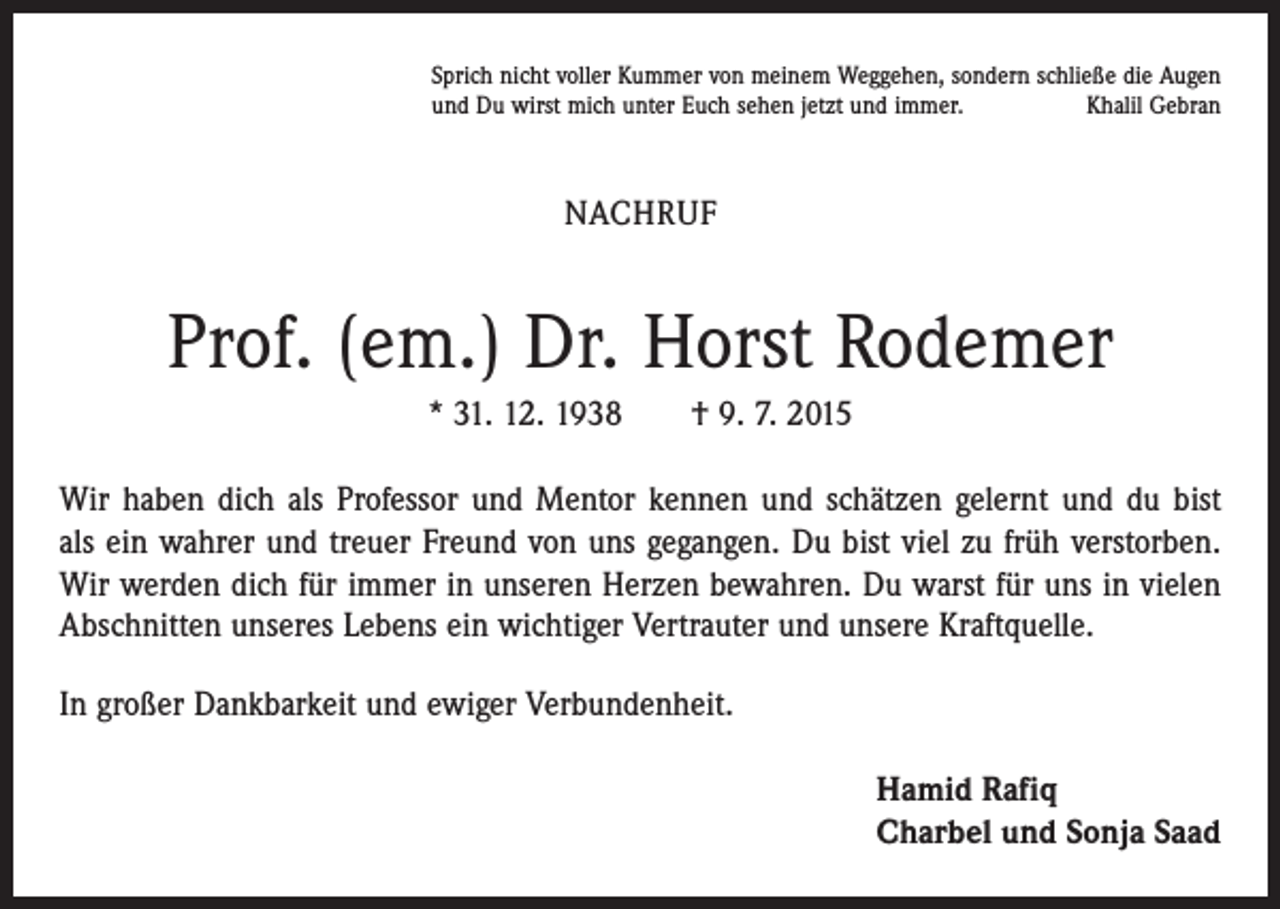 <p>Sprich nicht voller Kummer von meinem Weggehen, sondern schließe die Augen<br />und Du wirst mich unter Euch sehen jetzt und immer.<br />Khalil Gebran</p><p>NACHRUF</p><p>Prof. (em.) Dr. Horst Rodemer<br />* 31. 12. 1938 † 9. 7. 2015<br />Wir haben dich als Professor und Mentor kennen und schätzen gelernt und du bist<br />als ein wahrer und treuer Freund von uns gegangen. Du bist viel zu früh verstorben.<br />Wir werden dich für immer in unseren Herzen bewahren. Du warst für uns in vielen<br />Abschnitten unseres Lebens ein wichtiger Vertrauter und unsere Kraftquelle.<br />In großer Dankbarkeit und ewiger Verbundenheit.<br />Hamid Rafiq<br />Charbel und Sonja Saad</p>