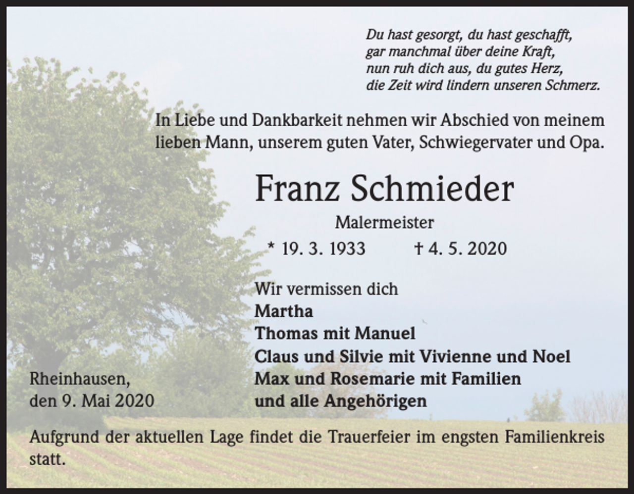 <p>Du hast gesorgt, du hast geschafft,<br />gar manchmal über deine Kraft,<br />nun ruh dich aus, du gutes Herz,<br />die Zeit wird lindern unseren Schmerz.</p><p>In Liebe und Dankbarkeit nehmen wir Abschied von meinem<br />lieben Mann, unserem guten Vater, Schwiegervater und Opa.</p><p>Franz Schmieder<br />Malermeister<br />* 19. 3. 1933<br />† 4. 5. 2020</p><p>Rheinhausen,<br />den 9. Mai 2020</p><p>Wir vermissen dich<br />Martha<br />Thomas mit Manuel<br />Claus und Silvie mit Vivienne und Noel<br />Max und Rosemarie mit Familien<br />und alle Angehörigen</p><p>Aufgrund der aktuellen Lage findet die Trauerfeier im engsten Familienkreis<br />statt.</p>