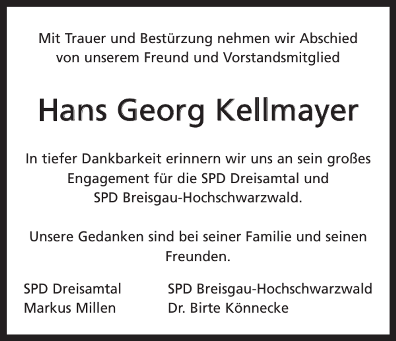 <p>Mit Trauer und Bestürzung nehmen wir Abschied<br />von unserem Freund und Vorstandsmitglied</p><p>Hans Georg Kellmayer<br />In tiefer Dankbarkeit erinnern wir uns an sein großes<br />Engagement für die SPD Dreisamtal und<br />SPD Breisgau-Hochschwarzwald.<br />Unsere Gedanken sind bei seiner Familie und seinen<br />Freunden.<br />SPD Dreisamtal<br />Markus Millen</p><p>SPD Breisgau-Hochschwarzwald<br />Dr. Birte Könnecke</p>