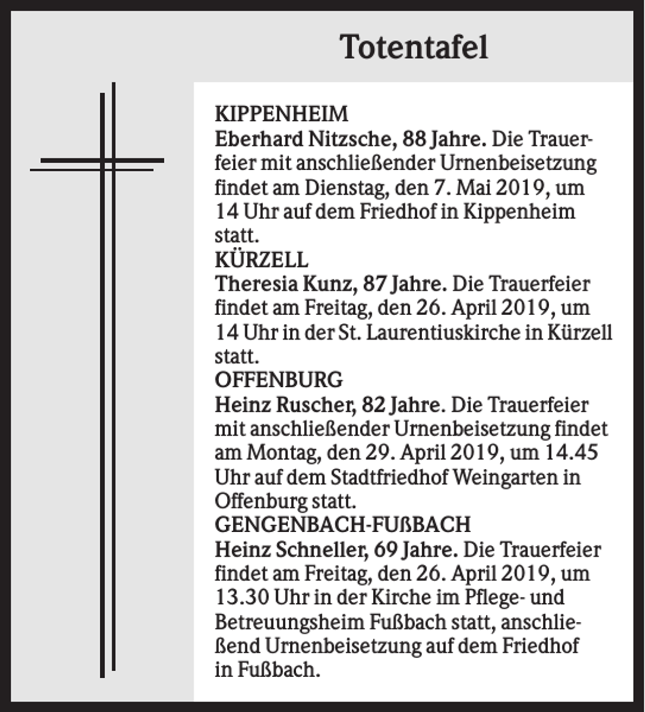 <p>Totentafel<br />KIPPENHEIM<br />Eberhard Nitzsche, 88 Jahre. Die Trauerfeier mit anschließender Urnenbeisetzung<br />findet am Dienstag, den 7. Mai 2019, um<br />14 Uhr auf dem Friedhof in Kippenheim<br />statt.<br />KÜRZELL<br />Theresia Kunz, 87 Jahre. Die Trauerfeier<br />findet am Freitag, den 26. April 2019, um<br />14 Uhr in der St. Laurentiuskirche in Kürzell<br />statt.<br />OFFENBURG<br />Heinz Ruscher, 82 Jahre. Die Trauerfeier<br />mit anschließender Urnenbeisetzung findet<br />am Montag, den 29. April 2019, um 14.45<br />Uhr auf dem Stadtfriedhof Weingarten in<br />Offenburg statt.<br />GENGENBACH-FUßBACH<br />Heinz Schneller, 69 Jahre. Die Trauerfeier<br />findet am Freitag, den 26. April 2019, um<br />13.30 Uhr in der Kirche im Pflege- und<br />Betreuungsheim Fußbach statt, anschließend Urnenbeisetzung auf dem Friedhof<br />in Fußbach.</p>