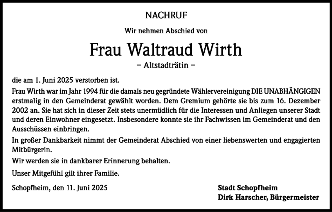 <p>NACHRUF<br />Wir nehmen Abschied von</p><p>Frau Waltraud Wirth<br />– Altstadträtin –</p><p>die am 1. Juni 2025 verstorben ist.<br />Frau Wirth war im Jahr 1994 für die damals neu gegründete Wählervereinigung DIE UNABHÄNGIGEN<br />erstmalig in den Gemeinderat gewählt worden. Dem Gremium gehörte sie bis zum 16. Dezember<br />2002 an. Sie hat sich in dieser Zeit stets unermüdlich für die Interessen und Anliegen unserer Stadt<br />und deren Einwohner eingesetzt. Insbesondere konnte sie ihr Fachwissen im Gemeinderat und den<br />Ausschüssen einbringen.<br />In großer Dankbarkeit nimmt der Gemeinderat Abschied von einer liebenswerten und engagierten<br />Mitbürgerin.<br />Wir werden sie in dankbarer Erinnerung behalten.<br />Unser Mitgefühl gilt ihrer Familie.<br />Schopfheim, den 11. Juni 2025 Stadt Schopfheim<br />Dirk Harscher, Bürgermeister</p>