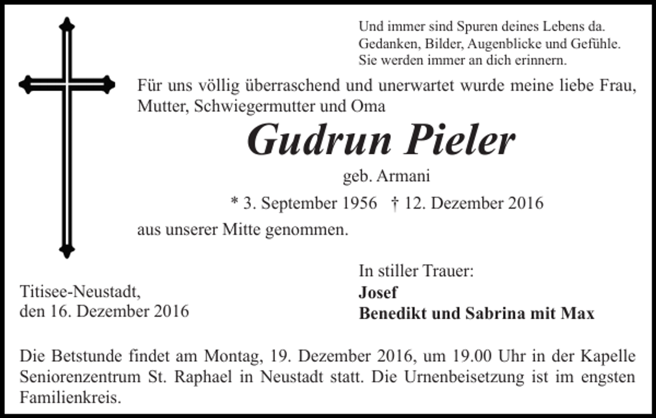 <p>Und immer sind Spuren deines Lebens da.<br />Gedanken, Bilder, Augenblicke und Gefühle.<br />Sie werden immer an dich erinnern.</p><p>Für uns völlig überraschend und unerwartet wurde meine liebe Frau,<br />Mutter, Schwiegermutter und Oma</p><p>Gudrun Pieler<br />geb. Armani<br />* 3. September 1956 † 12. Dezember 2016<br />aus unserer Mitte genommen.<br />Titisee-Neustadt,<br />den 16. Dezember 2016</p><p>In stiller Trauer:<br />Josef<br />Benedikt und Sabrina mit Max</p><p>Die Betstunde findet am Montag, 19. Dezember 2016, um 19.00 Uhr in der Kapelle<br />Seniorenzentrum St. Raphael in Neustadt statt. Die Urnenbeisetzung ist im engsten<br />Familienkreis.</p>