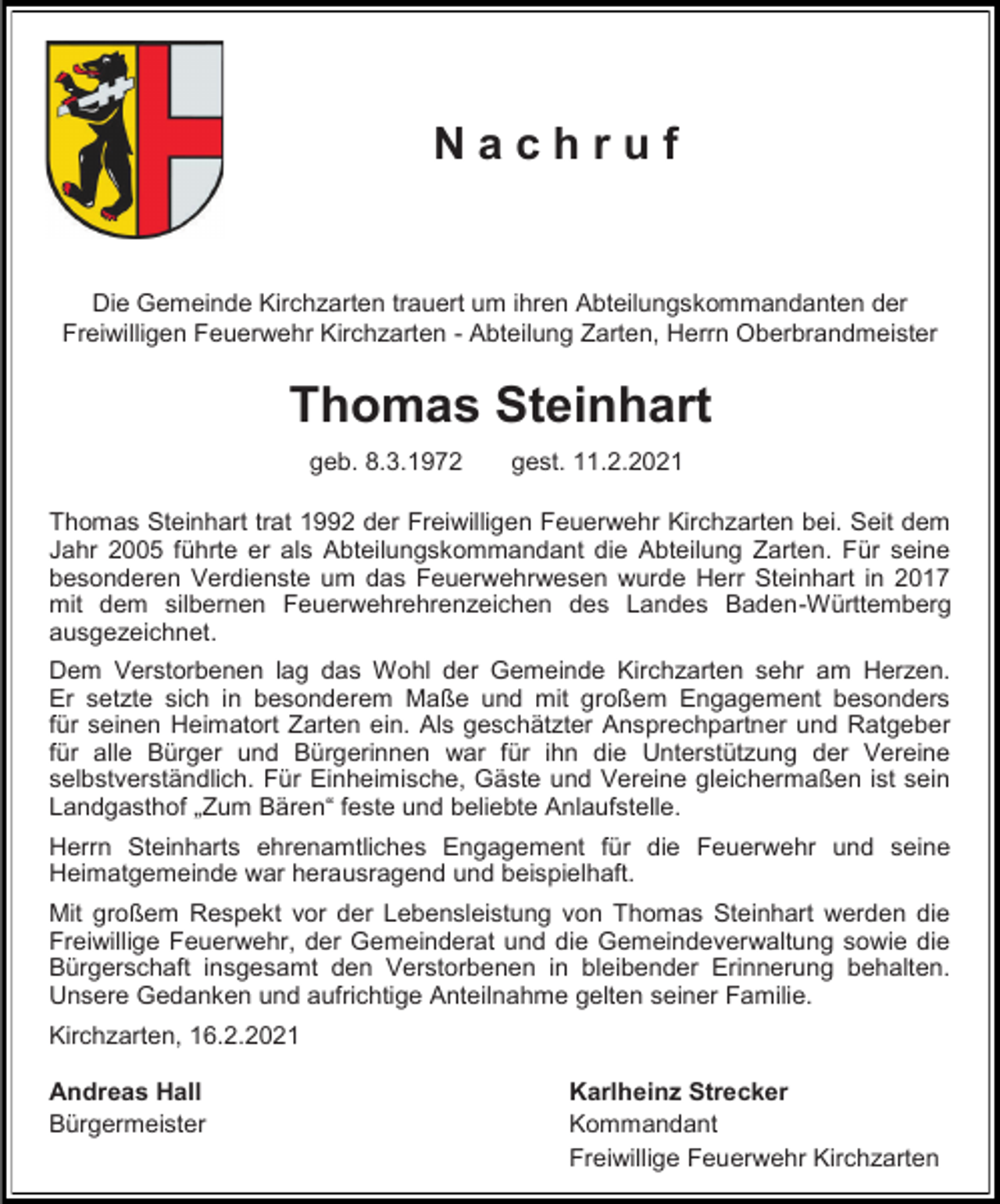 <p>Nachruf</p><p>Die Gemeinde Kirchzarten trauert um ihren Abteilungskommandanten der<br />Freiwilligen Feuerwehr Kirchzarten - Abteilung Zarten, Herrn Oberbrandmeister</p><p>Thomas Steinhart<br />geb. 8.3.1972</p><p>gest. 11.2.2021</p><p>Thomas Steinhart trat 1992 der Freiwilligen Feuerwehr Kirchzarten bei. Seit dem<br />Jahr 2005 führte er als Abteilungskommandant die Abteilung Zarten. Für seine<br />besonderen Verdienste um das Feuerwehrwesen wurde Herr Steinhart in 2017<br />mit dem silbernen Feuerwehrehrenzeichen des Landes Baden-Württemberg<br />ausgezeichnet.<br />Dem Verstorbenen lag das Wohl der Gemeinde Kirchzarten sehr am Herzen.<br />Er setzte sich in besonderem Maße und mit großem Engagement besonders<br />für seinen Heimatort Zarten ein. Als geschätzter Ansprechpartner und Ratgeber<br />für alle Bürger und Bürgerinnen war für ihn die Unterstützung der Vereine<br />selbstverständlich. Für Einheimische, Gäste und Vereine gleichermaßen ist sein<br />Landgasthof „Zum Bären“ feste und beliebte Anlaufstelle.<br />Herrn Steinharts ehrenamtliches Engagement für die Feuerwehr und seine<br />Heimatgemeinde war herausragend und beispielhaft.<br />Mit großem Respekt vor der Lebensleistung von Thomas Steinhart werden die<br />Freiwillige Feuerwehr, der Gemeinderat und die Gemeindeverwaltung sowie die<br />Bürgerschaft insgesamt den Verstorbenen in bleibender Erinnerung behalten.<br />Unsere Gedanken und aufrichtige Anteilnahme gelten seiner Familie.<br />Kirchzarten, 16.2.2021<br />Andreas Hall<br />Bürgermeister</p><p>Karlheinz Strecker<br />Kommandant<br />Freiwillige Feuerwehr Kirchzarten</p>