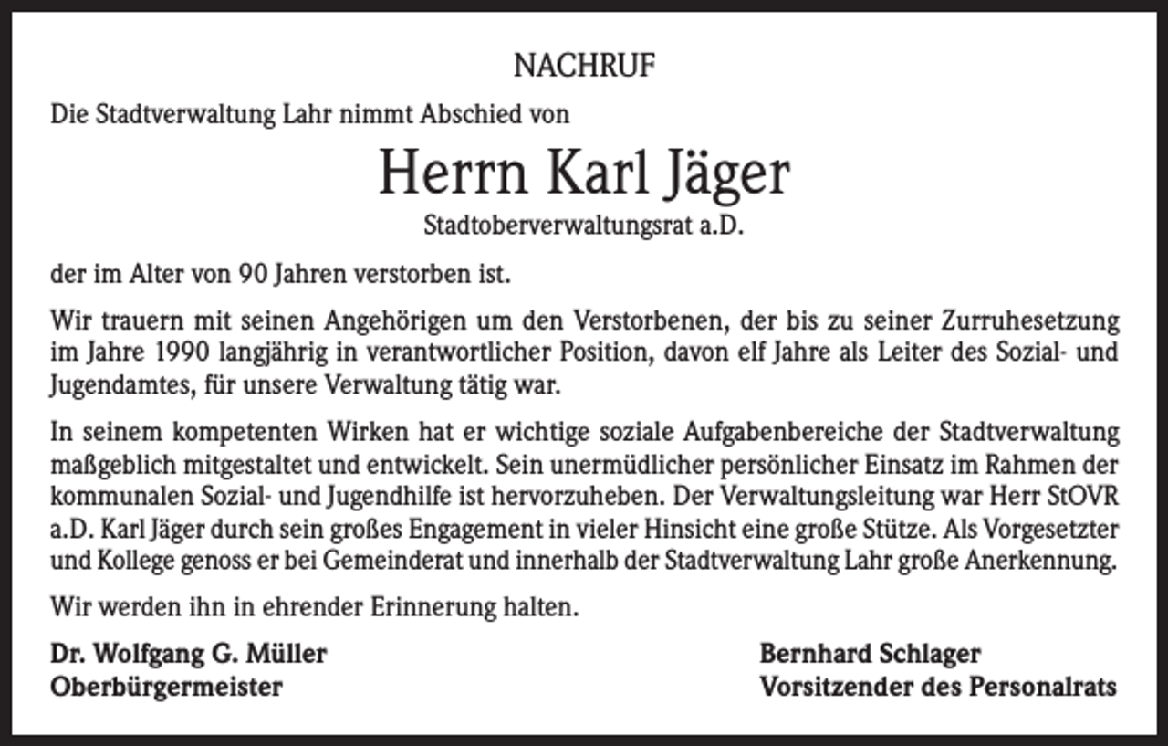 <p>NACHRUF<br />Die Stadtverwaltung Lahr nimmt Abschied von</p><p>Herrn Karl Jäger<br />Stadtoberverwaltungsrat a.D.</p><p>der im Alter von 90 Jahren verstorben ist.<br />Wir trauern mit seinen Angehörigen um den Verstorbenen, der bis zu seiner Zurruhesetzung<br />im Jahre 1990 langjährig in verantwortlicher Position, davon elf Jahre als Leiter des Sozial- und<br />Jugendamtes, für unsere Verwaltung tätig war.<br />In seinem kompetenten Wirken hat er wichtige soziale Aufgabenbereiche der Stadtverwaltung<br />maßgeblich mitgestaltet und entwickelt. Sein unermüdlicher persönlicher Einsatz im Rahmen der<br />kommunalen Sozial- und Jugendhilfe ist hervorzuheben. Der Verwaltungsleitung war Herr StOVR<br />a.D. Karl Jäger durch sein großes Engagement in vieler Hinsicht eine große Stütze. Als Vorgesetzter<br />und Kollege genoss er bei Gemeinderat und innerhalb der Stadtverwaltung Lahr große Anerkennung.<br />Wir werden ihn in ehrender Erinnerung halten.<br />Dr. Wolfgang G. Müller<br />Oberbürgermeister</p><p>Bernhard Schlager<br />Vorsitzender des Personalrats</p>